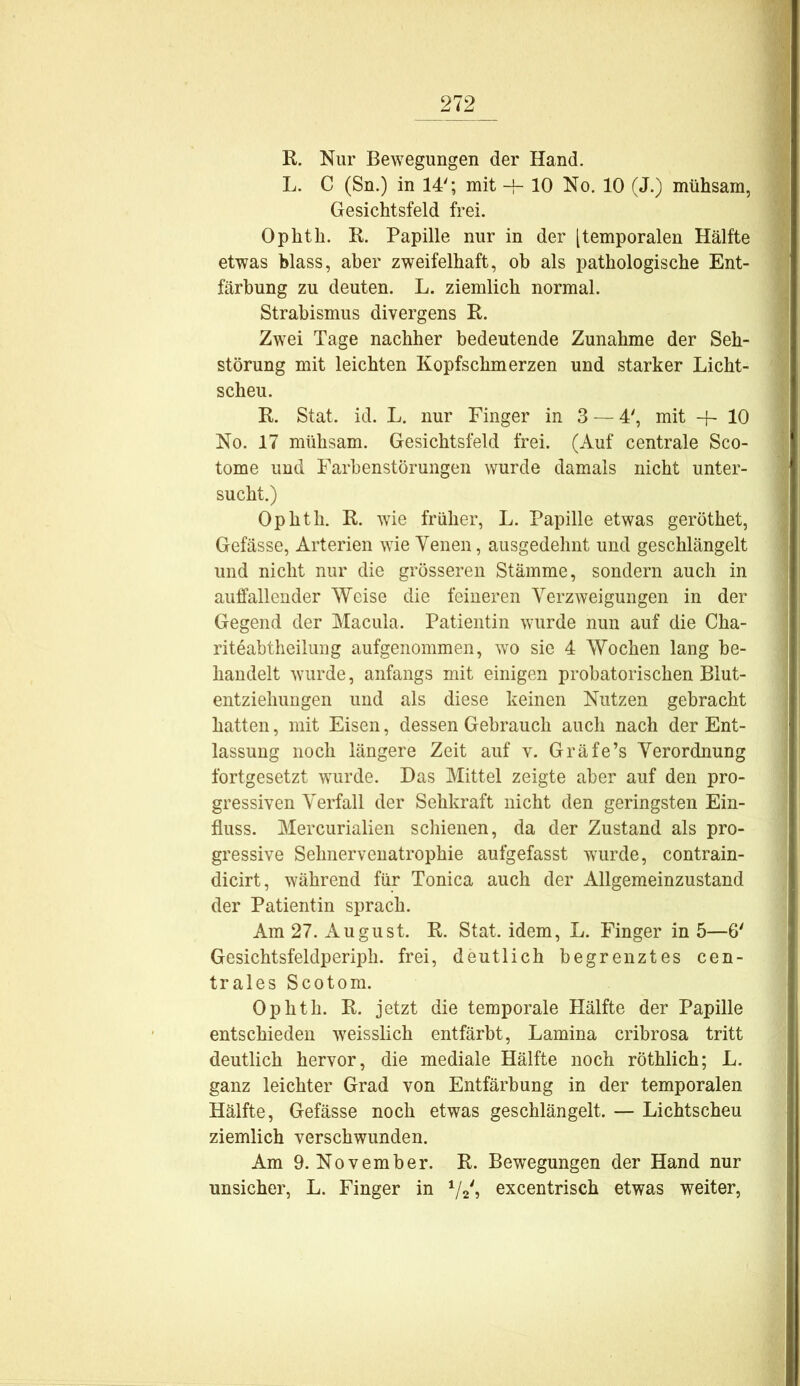 K. Nur Bewegungen der Hand. L. C (Sn.) in 14'; mit -f- 10 No. 10 (J.) mühsam, Gesichtsfeld frei. Ophth. K. Papille nur in der [temporalen Hälfte etwas blass, aber zweifelhaft, ob als pathologische Ent- färbung zu deuten. L. ziemlich normal. Strabismus divergens K. Zwei Tage nachher bedeutende Zunahme der Seh- störung mit leichten Kopfschmerzen und starker Licht- scheu. E. Stat. id. L. nur Finger in 3 — 4', mit + 10 No. 17 mühsam. Gesichtsfeld frei. (Auf centrale Sco- tome und Farbenstörungen wurde damals nicht unter- sucht.) Ophth. E. wie früher, L. Papille etwas geröthet, Gefässc, Arterien wie Venen, ausgedehnt und geschlängelt und nicht nur die grösseren Stämme, sondern auch in auffallender Weise die feineren Verzweigungen in der Gegend der Macula. Patientin wurde nun auf die Cha- riteabtheilung aufgenommen, wo sie 4 Wochen lang be- handelt wurde, anfangs mit einigen probatorischen Blut- entzielmngen und als diese keinen Nutzen gebracht hatten, mit Eisen, dessen Gebrauch auch nach der Ent- lassung noch längere Zeit auf v. Gräfe’s Verordnung fortgesetzt wurde. Das Mittel zeigte aber auf den pro- gressiven Verfall der Sehkraft nicht den geringsten Ein- fluss. Mercurialien schienen, da der Zustand als pro- gressive Sehnerveuatrophie aufgefasst wurde, contrain- dicirt, während für Tonica auch der Allgemeinzustand der Patientin sprach. Am 27. August. E. Stat. idem, L. Finger in 5—6' Gesichtsfeldperiph. frei, deutlich begrenztes cen- trales Scotom. Ophth. E. jetzt die temporale Hälfte der Papille entschieden weisslich entfärbt, Lamina cribrosa tritt deutlich hervor, die mediale Hälfte noch röthlich; L. ganz leichter Grad von Entfärbung in der temporalen Hälfte, Gefässe noch etwas geschlängelt. — Lichtscheu ziemlich verschwunden. Am 9. November. E. Bewegungen der Hand nur unsicher, L. Finger in excentrisch etwas weiter.