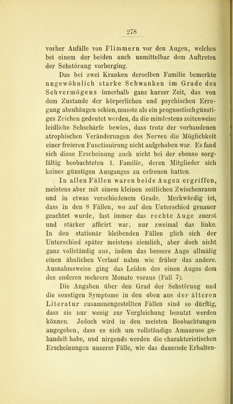 vorher Anfälle von Flimmern vor den Augen, welches bei einem der beiden auch unmittelbar dem Auftreten der Sehstörung vorherging. Das bei zwei Kranken derselben Familie bemerkte ungewöhnlich starke Schwanken im Grade des Sehvermögens innerhalb ganz kurzer Zeit, das von dem Zustande der körperlichen und psychischen Erre- gung abzuhängen schien,musste als ein prognostischgünsti- ges Zeichen gedeutet werden, da die mindestens zeilenweise leidliche Sehschärfe bewies, dass trotz der vorhandenen atrophischen Veränderungen des Nerven die Möglichkeit einer freieren Functionirung nicht aufgehoben war. Es fand sich diese Erscheinung auch nicht bei der ebenso sorg- fältig beobachteten 1. Familie, deren Mitglieder sich keines günstigen Ausganges zu erfreuen hatten. In allen Fällen waren beide Augen ergriffen, meistens aber mit einem kleinen zeitlichen Zwischenraum und in etwas verschiedenem Grade. Merkwürdig ist, dass in den 8 Fällen, wo auf den Unterschied genauer geachtet wurde, fast immer das rechte Auge zuerst und stärker afficirt war, nur zweimal das linke. In den stationär bleibenden Fällen glich sich der Unterschied später meistens ziemlich, aber doch nicht ganz vollständig aus, indem das bessere Auge allmälig einen ähnlichen Verlauf nahm wie früher das andere. Ausnahmsweise ging das Leiden des einen Auges dem des anderen mehrere Monate voraus (Fall 7). Die Angaben über den Grad der Sehstörung und die sonstigen Symptome in den oben aus der älteren Literatur zusammengesteliten Fällen sind so dürftig, dass sie nur wenig zur Vergleichung benutzt werden können. Jedoch wird in den meisten Beobachtungen angegeben, dass es sich um vollständige Amaurose ge- handelt habe, und nirgends werden die charakteristischen Erscheinungen unserer Fälle, wie das dauernde Erhalten-