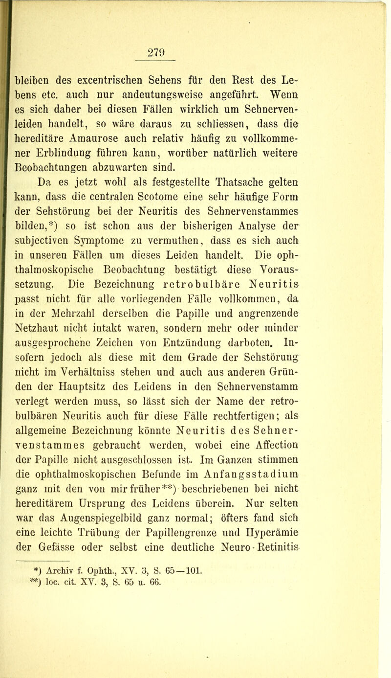 bleiben des excentrischen Sehens für den Rest des Le- bens etc. auch nur andeutungsweise angeführt. Wenn es sich daher bei diesen Fällen wirklich um Sehnerven- leiden handelt, so wäre daraus zu schliessen, dass die hereditäre Amaurose auch relativ häufig zu vollkomme- ner Erblindung führen kann, worüber natürlich weitere Beobachtungen abzuwarten sind. Da es jetzt wohl als festgestellte Thatsache gelten kann, dass die centralen Scotome eine sehr häufige Form der Sehstörung bei der Neuritis des Sehnervenstammes bilden,*) so ist schon aus der bisherigen Analyse der subjectiven Symptome zu vermuthen, dass es sich auch in unseren Fällen um dieses Leiden handelt. Die oph- thalmoskopische Beobachtung bestätigt diese Voraus- setzung. Die Bezeichnung retrobulbäre Neuritis l)asst nicht für alle vorliegenden Fälle vollkommen, da in der Mehrzahl derselben die Papille und angrenzende Netzhaut nicht intakt waren, sondern mehr oder minder ausgesprochene Zeichen von Entzündung darboten. In- sofern jedoch als diese mit dem Grade der Sehstörung nicht im Verhältniss stehen und auch aus anderen Grün- den der Hauptsitz des Leidens in den Sehnervenstamm verlegt werden muss, so lässt sich der Name der retro- bulbären Neuritis auch für diese Fälle rechtfertigen; als allgemeine Bezeichnung könnte Neuritis des Sehner- ven stamm es gebraucht werden, wobei eine Affection der Papille nicht ausgeschlossen ist. Im Ganzen stimmen die ophthalmoskopischen Befunde im Anfangsstadium ganz mit den von mir früher**) beschriebenen bei nicht hereditärem Ursprung des Leidens überein. Nur selten war das Augenspiegelbild ganz normal; öfters fand sich eine leichte Trübung der Papillengrenze und Hyperämie der Gefässe oder selbst eine deutliche Neuro-Retinitis *) Archiv f. Ophth., XV. 3, S. 65 — 101. loc. cit. XV. 3, S. 65 u. 66.