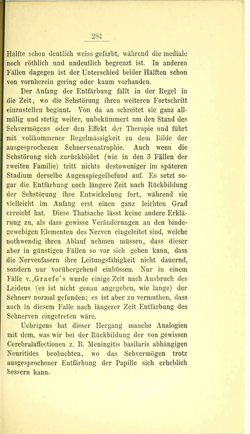 Hälfte schon deutlich \Yeiss gefärbt, während die mediale noch röthlich und undeutlich begrenzt ist. In anderen Fällen dagegen ist der Unterschied beider Hälften schon von vornherein gering oder kaum vorhanden. Der Anfang der Entfärbung fällt in der Regel in die Zeit, wo die Sehstörung ihren weiteren Fortschritt einzustellen beginnt. Von da an schreitet sie ganz all- mälig und stetig weiter, unbekümmert um den Stand des Sehvermögens oder den Effekt der Therapie und führt mit vollkommener Regelmässigkeit zu dem Bilde der ausgesprochenen Sehnervenatrophie. Auch wenn die Sehstörung sich zurückbildet (wie in den 3 Fällen der zweiten Familie) tritt nichts destoweniger im späteren Stadium derselbe Augenspiegelbefund auf. Es setzt so- gar die Entfärbung noch längere Zeit nach Rückbildung der Sehstörung ihre Entwickelung fort, während sie vielleicht im Anfang erst einen ganz leichten Grad erreicht hat. Diese Thatsache lässt keine andere Erklä- rung zu, als dass gewisse Veränderungen an den binde- gewebigen Elementen des Nerven eingeleitet sind, welche nothwendig ihren Ablauf nehmen müssen, dass dieser aber in günstigen Fällen so vor sich gehen kann, dass die Nervenfasern ihre Leitungsfähigkeit nicht dauernd, sondern nur vorübergehend einbüssen. Nur in einem Falle V.^-Graefe’s wurde einige Zeit nach Ausbruch des Leidens (es ist nicht genau angegeben, wie lange) der Sehnerv normal gefunden; es ist aber zu vermuthen, dass auch in diesem Falle nach längerer Zeit Entfärbung des Sehnerven eingetreten wäre. Uebrigens hat dieser Hergang manche Analogien mit dem, was wir bei der Rückbildung der von gewissen Cerebralaffectionen z. B. Meningitis basilaris abhängigen Neuritides beobachten, wo das Sehvermögen trotz ausgesprochener Entfärbung der Papille sich erheblich bessern kann.
