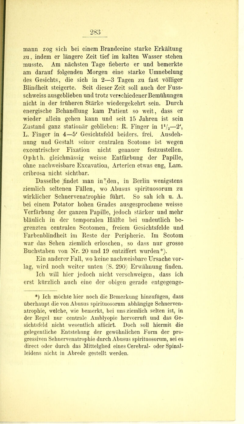 mann zog sich hei einem Brandeeine starke Erkältung zu, indem er längere Zeit tief im kalten Wasser stehen musste. Am nächsten Tage fieberte er und bemerkte am darauf folgenden Morgen eine starke Umnebelung des Gesichts, die sich in 2—3 Tagen zu fast völliger Blindheit steigerte. Seit dieser Zeit soll auch der Fuss- schweiss ausgehliehen und trotz verschiedener Bemühungen nicht in der früheren Stärke wiedergekehrt sein. Durch energische Behandlung kam Patient so weit, dass er wieder allein gehen kann und seit 15 Jahren ist sein Zustand ganz stationär geblieben: B,. Finger in U/2—2', L. Finger in 4—5' Gesichtsfeld beiders. frei. Ausdeh- nung und Gestalt seiner centralen Scotome ist wegen excentrischer Fixation nicht genauer festzustellen. Ophth. gleichmässig weisse Entfärbung der Papille, ohne nachweisbare Excavation, Arterien etwas eng, Lam. cribrosa nicht sichtbar. Dasselbe [findet man in’den, in Berlin wenigstens ziemlich seltenen Fällen, wo Abusus spirituosorum zu wirklicher Sehnervenatrophie führt. So sah ich u. A. bei einem Potator hohen Grades ausgesprochene weisse Verfärbung der ganzen Papille, jedoch stärker und mehr bläulich in der temporalen Hälfte bei undeutlich be- grenzten centralen Scotomen, freiem Gesichtsfelde und Farbenblindheit im Beste der Peripherie. Im Scotom war das Sehen ziemlich erloschen, so dass nur grosse Buchstaben von Nr. 20 und 19 entziffert wurden*). Ein anderer Fall, wo keine nachweisbare Ursache vor- lag, wird noch weiter unten (S. 290) Erwähnung finden. Ich will hier jedoch nicht verschweigen, dass ich erst kürzlich auch eine der obigen gerade entgegenge- *) Ich möchte hier noch die Bemerkung hinzuftigen, dass überhaupt die von Abusus spirituosorum abhängige Sehnerven- atrophie, welche, wie bemerkt, bei uns ziemlich selten ist, in der Begel nur centrale Amblyopie hervorruft und das Ge- sichtsfeld nicht wesentlich afficirt. Doch soll hiermit die gelegentliche Entstehung der gewöhnlichen Form der pro- gressiven Sehnervenatrophie durch Abusus spirituosorum, sei es direct oder durch das Mittelglied eines Cerebral- oder Spinal- leidens nicht in Abrede gestellt werden.
