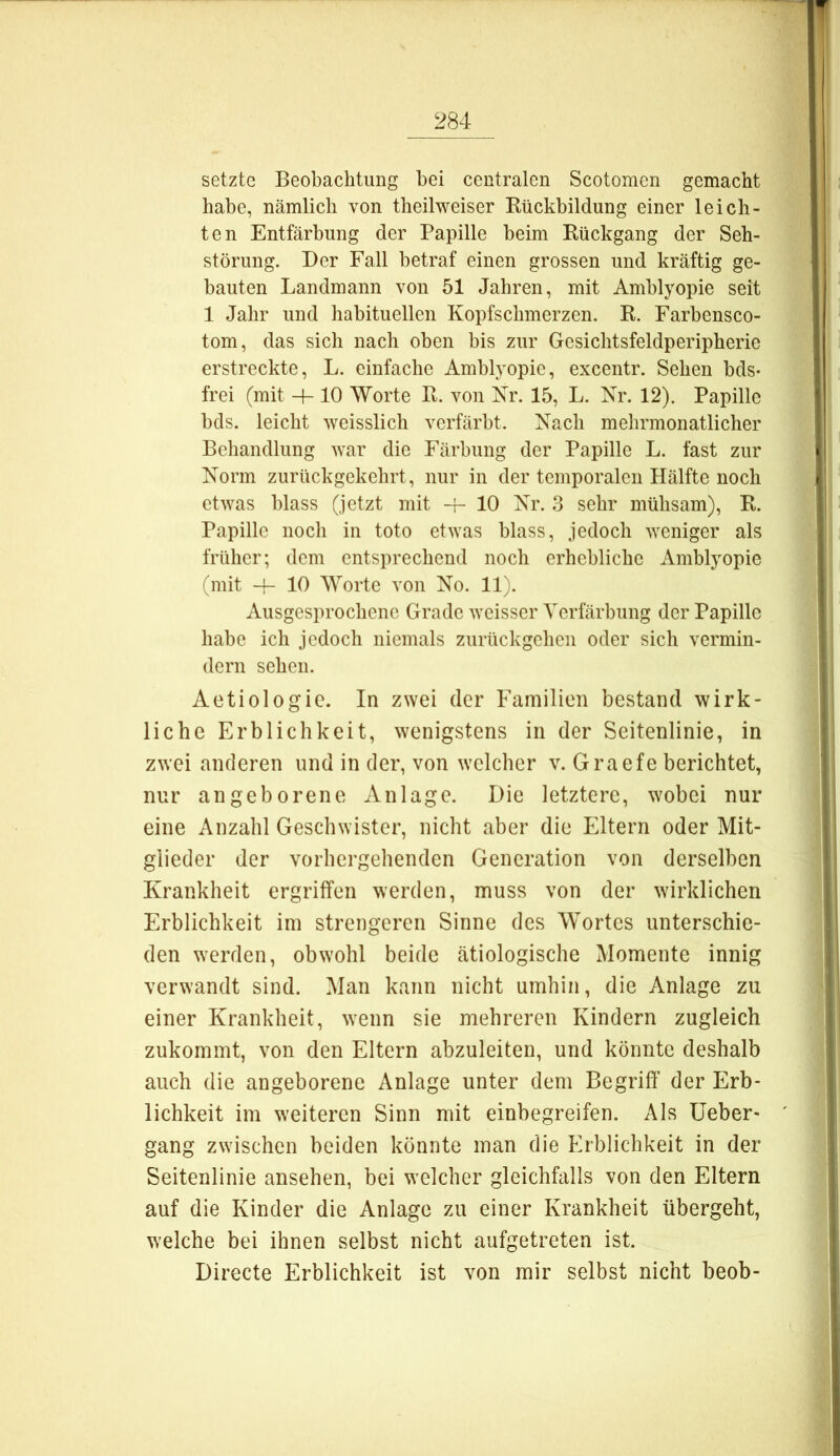 setzte Beobachtung bei centralen Scotomen gemacht habe, nämlich von theilweiser Rückbildung einer leich- ten Entfärbung der Papille beim Rückgang der Seh- störung. Der Fall betraf einen grossen und kräftig ge- bauten Landmann von 51 Jahren, mit Amblyopie seit 1 Jahr und habituellen Kopfschmerzen. R. Farbensco- tom, das sich nach oben bis zur Gesichtsfeldperipherie erstreckte, L. einfache Amblyopie, excentr. Sehen bds- frei (mit -h 10 Worte R. von Nr. 15, L. Nr. 12). Papille bds. leicht weisslich verfärbt. Nach mehrmonatlicher Behandlung war die Färbung der Papille L. fast zur Norm zurückgekehrt, nur in der temporalen Hälfte noch etwas blass (jetzt mit -f- 10 Nr. 3 sehr mühsam), R. Papille noch in toto etwas blass, jedoch weniger als früher; dem entsprechend noch erhebliche Amblyopie (mit 10 Worte von No. 11). Ausgesprochene Grade weisser Verfärbung der Papille habe ich jedoch niemals zurückgehen oder sich vermin- dern sehen. Aetiologic. In zwei der Familien bestand wirk- liche Erblichkeit, wenigstens in der Seitenlinie, in zwei anderen und in der, von welcher v. Graefe berichtet, nur angeborene Anlage. Die letztere, wobei nur eine Anzahl Geschwister, nicht aber die Eltern oder Mit- glieder der vorhergehenden Generation von derselben Krankheit ergriffen werden, muss von der wirklichen Erblichkeit im strengeren Sinne des Wortes unterschie- den werden, obwohl beide ätiologische Momente innig verwandt sind. Man kann nicht umhin, die Anlage zu einer Krankheit, wenn sie mehreren Kindern zugleich zukommt, von den Eltern abzuleiten, und könnte deshalb auch die angeborene Anlage unter dem Begriff der Erb- lichkeit im weiteren Sinn mit einbegreifen. Als üeber- gang zwischen beiden könnte man die Erblichkeit in der Seitenlinie ansehen, bei welcher gleichfalls von den Eltern auf die Kinder die Anlage zu einer Krankheit übergeht, welche bei ihnen selbst nicht aufgetreten ist. Directe Erblichkeit ist von mir selbst nicht beob-