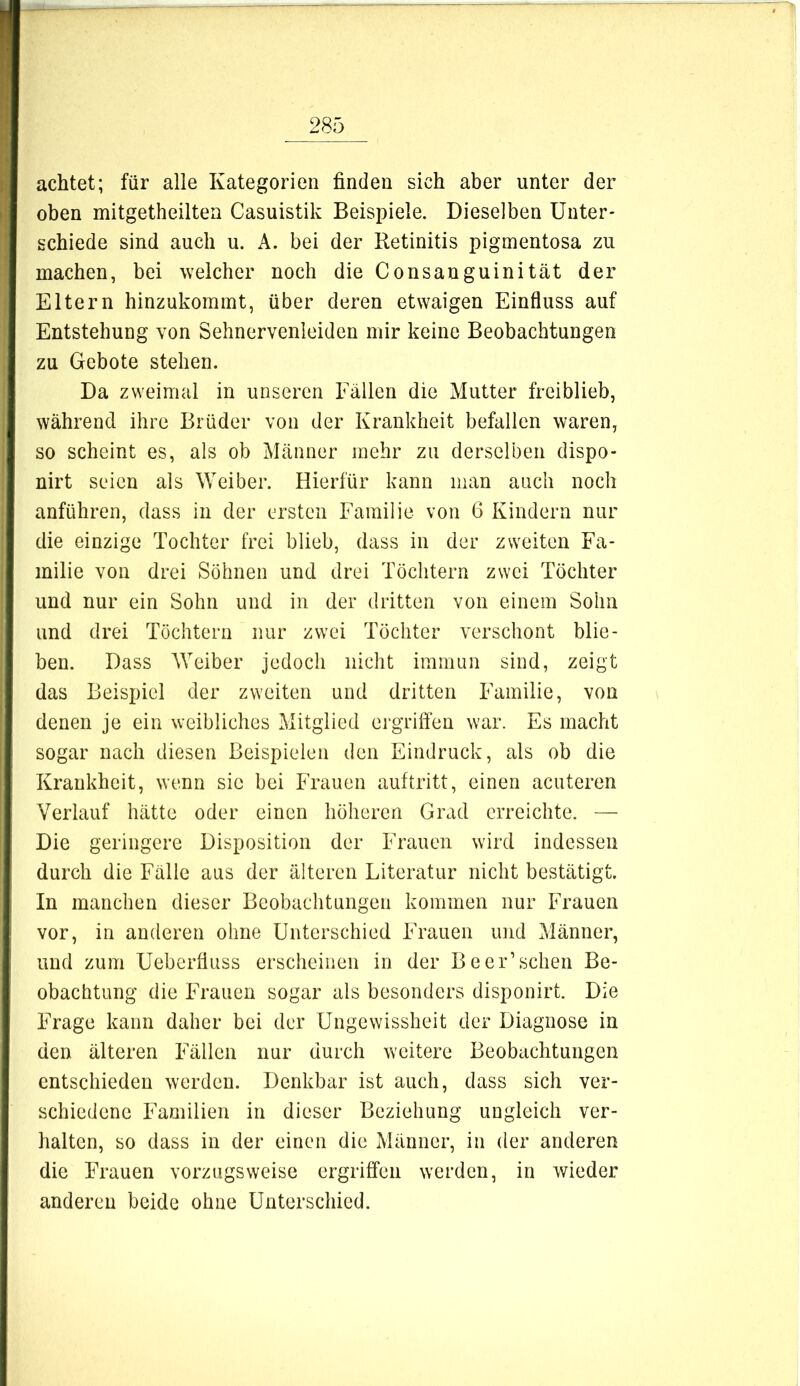 achtet; für alle Kategorien finden sich aber unter der oben mitgetheilten Casuistik Beispiele. Dieselben Unter- schiede sind auch u. A. bei der Retinitis pigmentosa zu machen, bei welcher noch die Consauguinität der Eltern hinzukommt, über deren etwaigen Einfluss auf Entstehung von Sehnervenleiden mir keine Beobachtungen zu Gebote stehen. Da zweimal in unseren Fällen die Mutter freiblieb, während ihre Brüder von der Krankheit befallen waren, so scheint es, als ob Männer mehr zu derselben dispo- nirt seien als Weiber. Hierfür kann man aach noch anführen, dass in der ersten Familie von 6 Kindern nur die einzige Tochter frei blieb, dass in der zweiten Fa- milie von drei Söhnen und drei Töchtern zwei Töchter und nur ein Sohn und in der dritten von einem Sohn und drei Töchtern nur zwei Töchter verschont blie- ben. Dass Weiber jedoch nicht immun sind, zeigt das Beispiel der zweiten und dritten Familie, von denen je ein weibliches Mitglied ergriffen war. Es macht sogar nach diesen Beispielen den Eindruck, als ob die Krankheit, wenn sie bei Frauen auftritt, einen acuteren Verlauf hätte oder einen höheren Grad erreichte. — Die geringere Disposition der Frauen wird indessen durch die Fälle aus der älteren Literatur nicht bestätigt. In manchen dieser Beobachtungen kommen nur Frauen vor, in anderen ohne Unterschied Frauen und Männer, und zum Ueberfluss erscheinen in der Be er’sehen Be- obachtung die Frauen sogar als besonders disponirt. Die Frage kann daher bei der Ungewissheit der Diagnose in den älteren Fällen nur durch weitere Beobachtungen entschieden werden. Denkbar ist auch, dass sich ver- schiedene Familien in dieser Beziehung ungleich ver- halten, so dass in der einen die Männer, in der anderen die Frauen vorzugsweise ergriffen werden, in wieder anderen beide ohne Unterschied.