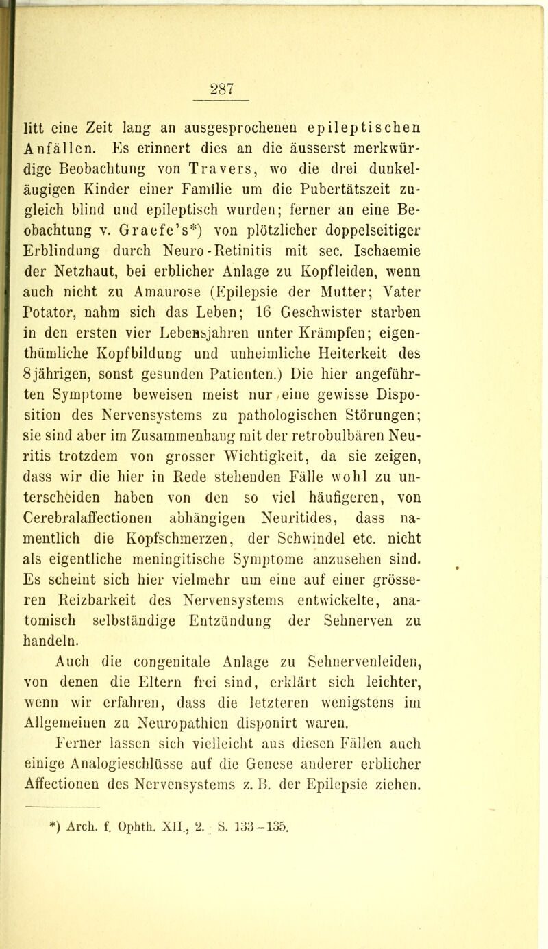 litt eine Zeit lang an ausgesprochenen epileptischen Anfällen. Es erinnert dies an die äusserst merkwür- dige Beobachtung von Travers, wo die drei dunkel- äugigen Kinder einer Familie um die Pubertätszeit zu- gleich blind und epileptisch wurden; ferner an eine Be- obachtung V. Graefe’s*) von plötzlicher doppelseitiger Erblindung durch Neuro-Retinitis mit sec. Ischaemie der Netzhaut, bei erblicher Anlage zu Kopfleiden, wenn auch nicht zu Amaurose (Epilepsie der Mutter; Vater Potator, nahm sich das Leben; 16 Geschwister starben in den ersten vier Lebensjahren unter Krämpfen; eigen- thümliche Kopfbildung und unheimliche Heiterkeit des 8 jährigen, sonst gesunden Patienten.) Die hier angeführ- ten Symptome beweisen meist nur eine gewisse Dispo- sition des Nervensystems zu pathologischen Störungen; sie sind aber im Zusammenhang mit der retrobulbären Neu- ritis trotzdem von grosser Wichtigkeit, da sie zeigen, dass wir die hier in Rede stehenden Fälle wohl zu un- terscheiden haben von den so viel häufigeren, von Cerebralaffectionen abhängigen Neuritides, dass na- mentlich die Kopfschmerzen, der Schwindel etc. nicht als eigentliche meningitische Symptome anzusehen sind. Es scheint sich hier vielmehr um eine auf einer grösse- ren Reizbarkeit des Nervensystems entwickelte, ana- tomisch selbständige Entzündung der Sehnerven zu handeln. Auch die congenitale Anlage zu Sehnervenleiden, von denen die Eltern frei sind, erklärt sich leichter, wenn wir erfahren, dass die letzteren wenigstens im Allgemeinen zu Neuropathien disponirt waren. Ferner lassen sich vielleicht aus diesen Fällen auch einige Analogieschlüsse auf die Genese anderer erblicher Affectionen des Nervensystems z. B. der Epilepsie ziehen. *) Arcli. f. Ophtli. XII., 2. S. 133-135.