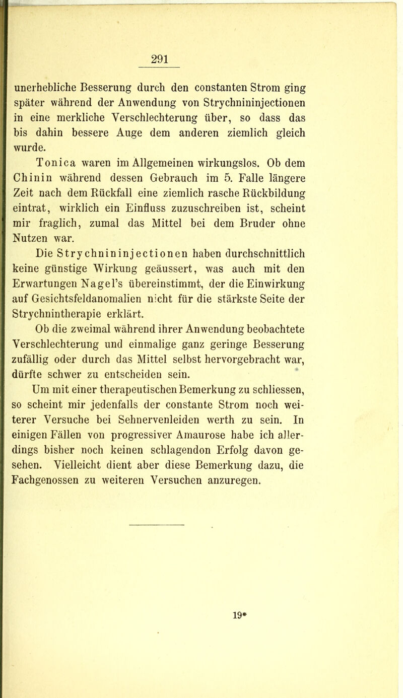 unerhebliche Besserung durch den constanten Strom ging später während der Anwendung von Strychnininjectionen in eine merkliche Verschlechterung über, so dass das bis dahin bessere Auge dem anderen ziemlich gleich wurde. Tonica waren im Allgemeinen wirkungslos. Ob dem Chinin während dessen Gebrauch im 5. Falle längere Zeit nach dem Eückfall eine ziemlich rasche Rückbildung eintrat, wirklich ein Einfluss zuzuschreiben ist, scheint mir fraglich, zumal das Mittel bei dem Bruder ohne Nutzen war. Die Strychnininjectionen haben durchschnittlich keine günstige Wirkung geäussert, was auch mit den Erwartungen Na ge Fs übereinstimmt, der die Einwirkung auf Gesichtsfeldanomalien nicht für die stärkste Seite der Strychnintherapie erklärt. Ob die zweimal während ihrer Anwendung beobachtete Verschlechterung und einmalige ganz geringe Besserung zufällig oder durch das Mittel selbst hervorgebracht war, dürfte schwer zu entscheiden sein. Um mit einer therapeutischen Bemerkung zu schliessen, so scheint mir jedenfalls der constante Strom noch wei- terer Versuche bei Sehnervenleiden werth zu sein. In einigen Fällen von progressiver Amaurose habe ich aller- dings bisher noch keinen schlagenden Erfolg davon ge- sehen. Vielleicht dient aber diese Bemerkung dazu, die Fachgenossen zu weiteren Versuchen anzuregen. 19*