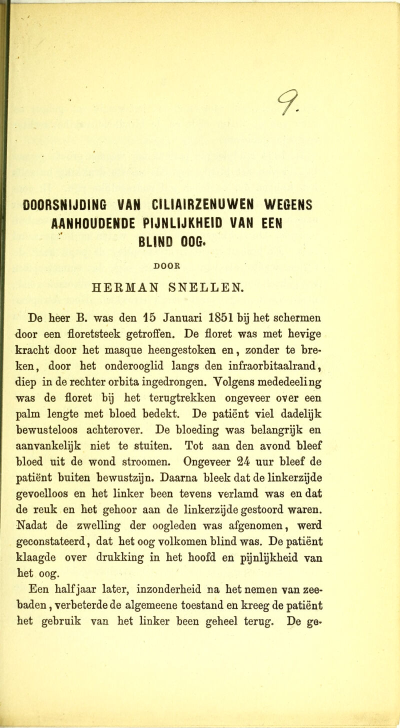 DOORSNIJDING VAN CILIAIRZENUWEN WEGENS AANHOUDENDE PIJNLIJKHEID VAN EEN BLIND OOG. DOOR HERMAN SNELLEN. De heer B. was den 15 Januari 1851 bij het schermen door een floretsteek getroffen. De floret was met hevige kracht door het masqué heengestoken en, zonder te bre- ken, door het onderooglid langs den infraorbitaalrand, diep in de rechter orbita ingedrongen. Volgens mededeeling was de floret bij het terugtrekken ongeveer over een palm lengte met bloed bedekt. De patiënt viel dadelijk bewusteloos achterover. De bloeding was belangrijk en aanvankelijk niet te stuiten. Tot aan den avond bleef bloed uit de wond stroomen. Ongeveer 24 uur bleef de patiënt buiten bewustzijn. Daarna bleek dat de linkerzijde gevoelloos en het linker been tevens verlamd was en dat de reuk en het gehoor aan de linkerzijde gestoord waren. Nadat de zwelling der oogleden was afgenomen, werd geconstateerd, dat het oog volkomen blind was. De patiënt klaagde over drukking in het hoofd en pijnlijkheid van het oog. Een halfjaar later, inzonderheid na het nemen van zee- baden , verbeterde de algemeene toestand en kreeg de patiënt het gebruik van het linker been geheel terug. De ge»