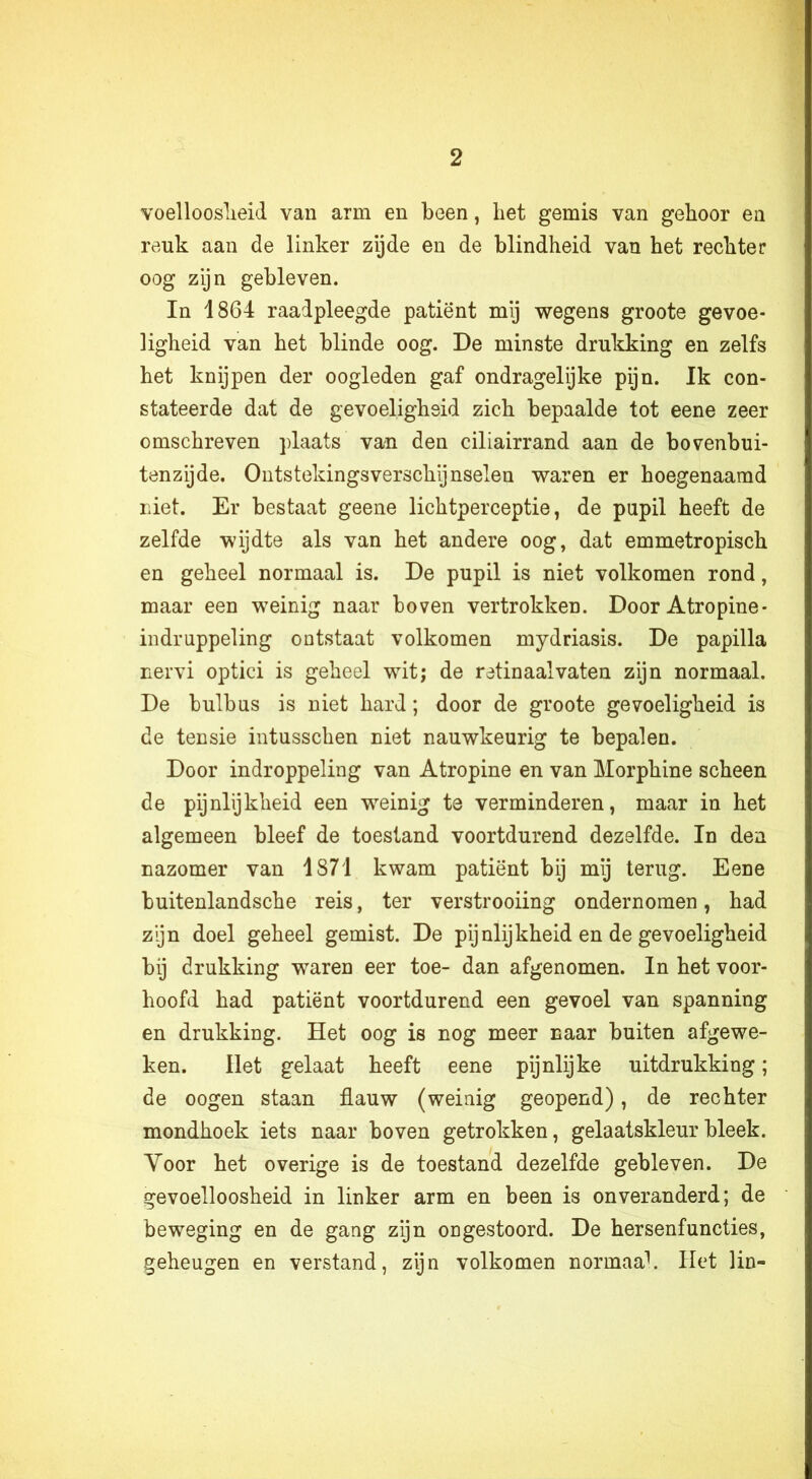 voelloosheid van arm en been, liet gemis van gehoor en reuk aan de linker zijde en de blindheid van het rechter oog zijn gebleven. In 1864 raadpleegde patiënt mij wegens groote gevoe- ligheid van het blinde oog. De minste drukking en zelfs het knijpen der oogleden gaf ondragelijke pijn. Ik con- stateerde dat de gevoeligheid zich bepaalde tot eene zeer omschreven plaats van den ciliairrand aan de bovenbui- tenzijde. Ontstekingsverschijnselen waren er hoegenaamd niet. Er bestaat geene lichtperceptie, de pupil heeft de zelfde wijdte als van het andere oog, dat emmetropisch en geheel normaal is. De pupil is niet volkomen rond, maar een weinig naar boven vertrokken. Door Atropine- indruppeling ontstaat volkomen mydriasis. De papilla nervi optici is geheel wit; de retinaalvaten zijn normaal. De bulbus is niet hard; door de groote gevoeligheid is de tensie intusschen niet nauwkeurig te bepalen. Door indroppeling van Atropine en van Morphine scheen de pijnlijkheid een weinig te verminderen, maar in het algemeen bleef de toestand voortdurend dezelfde. In den nazomer van 1871 kwam patiënt bij mij terug. Eene buitenlandsche reis, ter verstrooiing ondernomen, had zijn doel geheel gemist. De pijnlijkheid en de gevoeligheid bij drukking waren eer toe- dan afgenomen. In het voor- hoofd had patiënt voortdurend een gevoel van spanning en drukking. Het oog is nog meer naar buiten afgewe- ken. Het gelaat heeft eene pijnlijke uitdrukking; de oogen staan flauw (weinig geopend), de rechter mondhoek iets naar boven getrokken, gelaatskleur bleek. Yoor het overige is de toestand dezelfde gebleven. De gevoelloosheid in linker arm en been is onveranderd; de beweging en de gang zijn ongestoord. De hersenfuncties, geheugen en verstand, zijn volkomen normaal. Het lin-