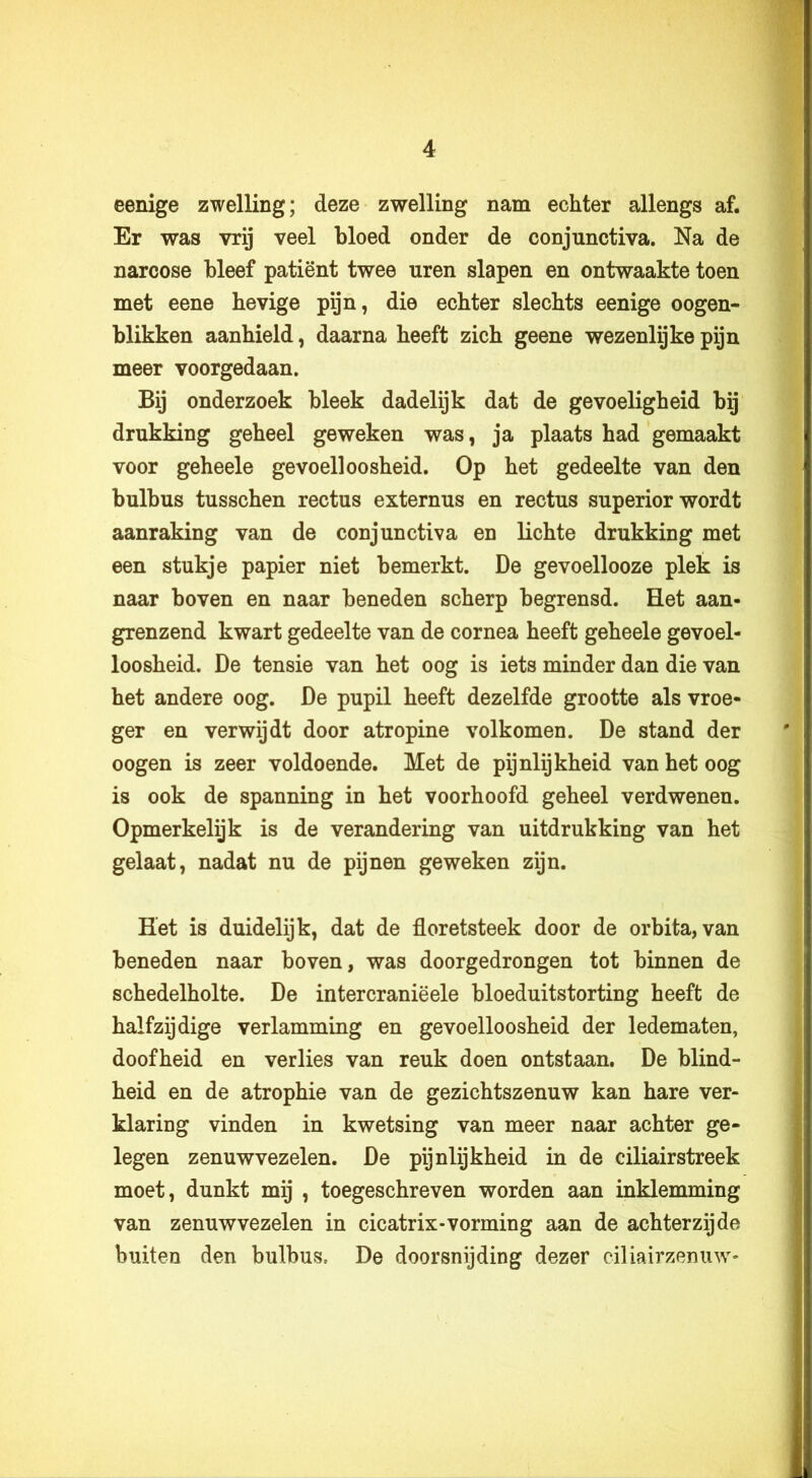 eenige zwelling; deze zwelling nam echter allengs af. Er was vrij veel bloed onder de conjunctiva. Na de narcose bleef patiënt twee uren slapen en ontwaakte toen met eene hevige pijn, die echter slechts eenige oogen- blikken aanhield, daarna heeft zich geene wezenlijke pijn meer voorgedaan. Bij onderzoek bleek dadelijk dat de gevoeligheid bij drukking geheel geweken was, ja plaats had gemaakt voor geheele gevoelloosheid. Op het gedeelte van den bulbus tusschen rectus externus en rectus superior wordt aanraking van de conjunctiva en lichte drukking met een stukje papier niet bemerkt. De gevoellooze plek is naar boven en naar beneden scherp begrensd. Het aan- grenzend kwart gedeelte van de cornea heeft geheele gevoel- loosheid. De tensie van het oog is iets minder dan die van het andere oog. De pupil heeft dezelfde grootte als vroe- ger en verwijdt door atropine volkomen. De stand der oogen is zeer voldoende. Met de pijnlijkheid van het oog is ook de spanning in het voorhoofd geheel verdwenen. Opmerkelijk is de verandering van uitdrukking van het gelaat, nadat nu de pijnen geweken zijn. Het is duidelijk, dat de floretsteek door de orbita, van beneden naar boven, was doorgedrongen tot binnen de schedelholte. De intercraniëele bloeduitstorting heeft de halfzijdige verlamming en gevoelloosheid der ledematen, doofheid en verlies van reuk doen ontstaan. De blind- heid en de atrophie van de gezichtszenuw kan hare ver- klaring vinden in kwetsing van meer naar achter ge- legen zenuwvezelen. De pijnlijkheid in de ciliairstreek moet, dunkt mij , toegeschreven worden aan inklemming van zenuwvezelen in cicatrix-vorming aan de achterzijde buiten den bulbus. De doorsnijding dezer ciliairzenuw-