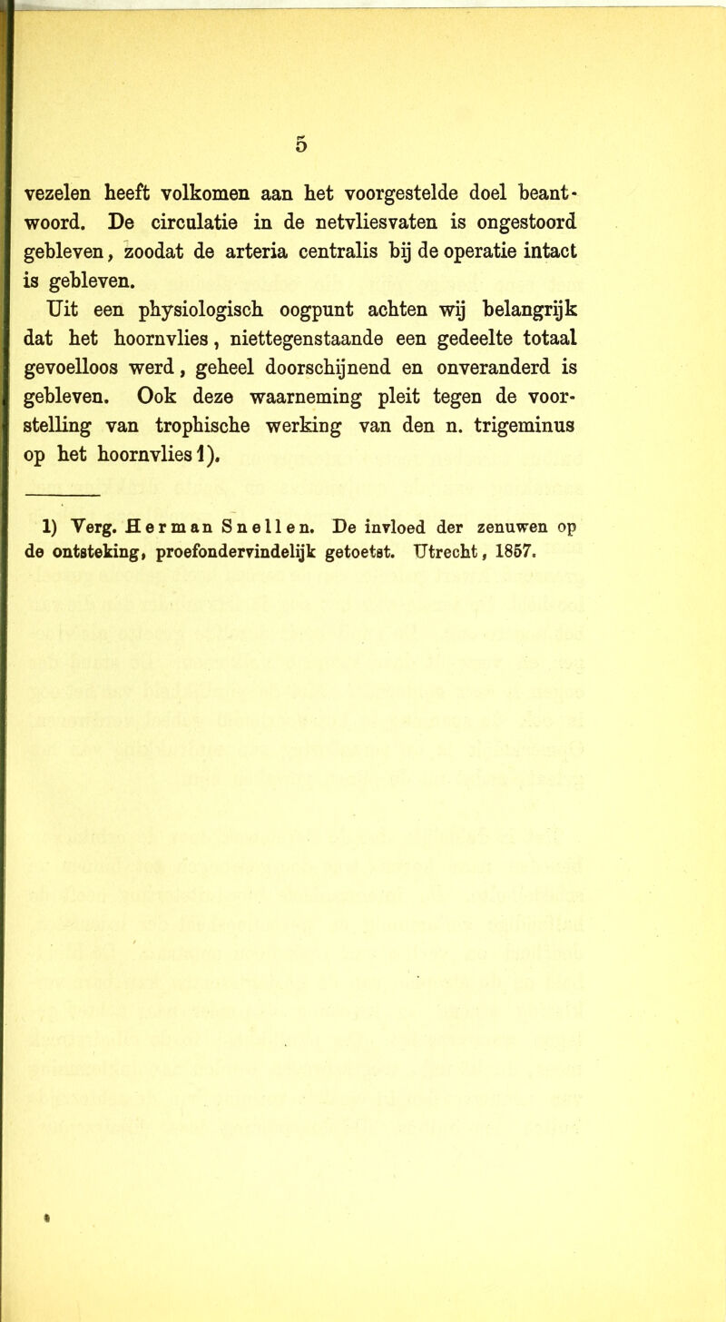 o vezelen heeft volkomen aan het voorgestelde doel beant- woord. De circulatie in de netvliesvaten is ongestoord gebleven, zoodat de arteria centralis bij de operatie intact is gebleven. Uit een physiologisch oogpunt achten wij belangrijk dat het hoornvlies, niettegenstaande een gedeelte totaal gevoelloos werd, geheel doorschijnend en onveranderd is gebleven. Ook deze waarneming pleit tegen de voor- stelling van trophische werking van den n. trigeminus op het hoornvlies 1). 1) Verg, Herman Snellen. De invloed der zenuwen op de ontsteking, proefondervindelijk getoetst. Utrecht, 1857.