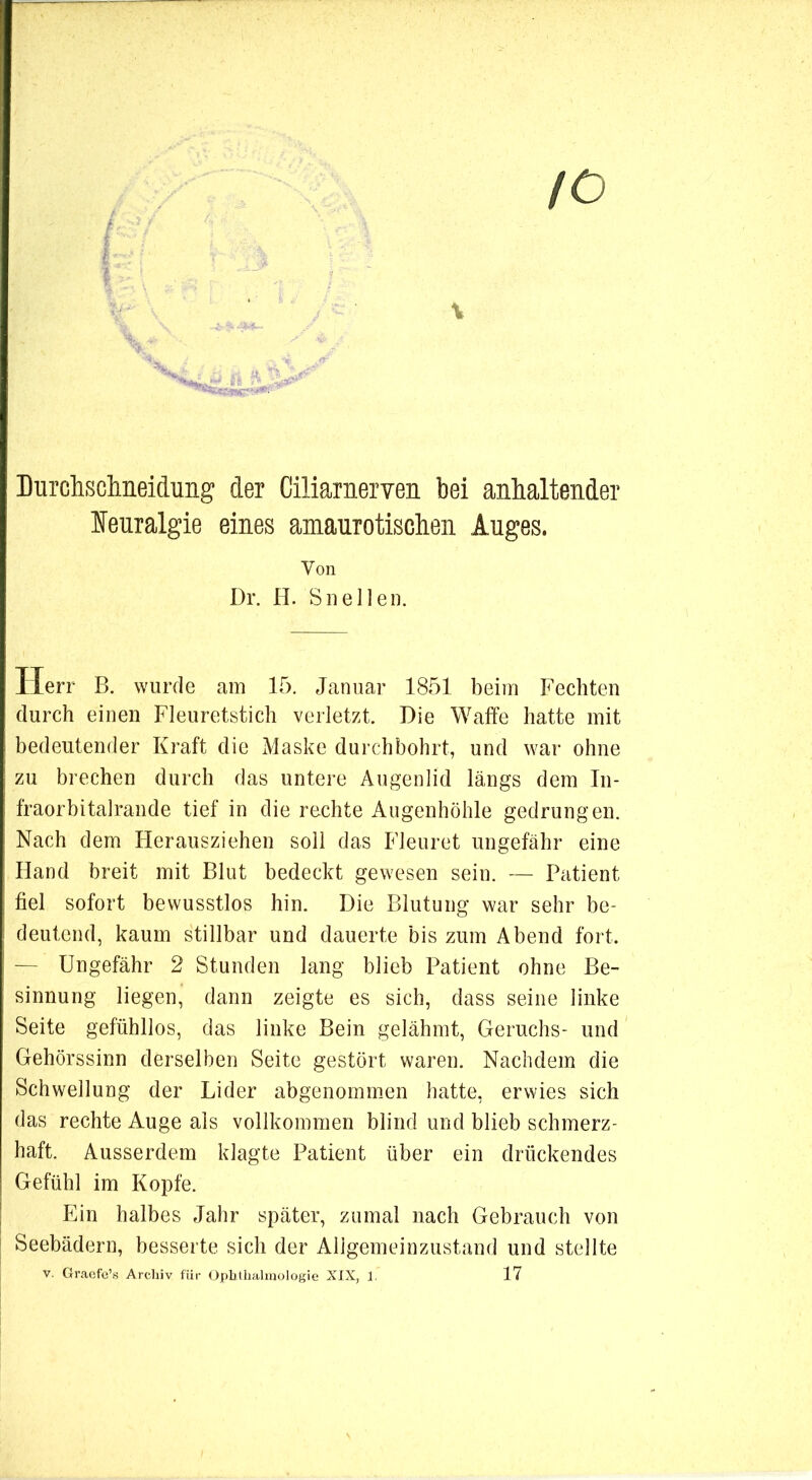 Durchsclmeidung der CiliaraeiTen bei anhaltender leuralgie eines amaurotischen Auges. Von Dr. H. Sn eilen. Herr B. wurde am 15. Januar 1851 beim Fechten durch einen Fleuretstich verletzt. Die Waffe hatte mit bedeutender Kraft die Maske durchbohrt, und war ohne zu brechen durch das untere Augenlid längs dem In- fraorbitalrande tief in die rechte Augenhöhle gedrungen. Nach dem Herausziehen soll das Fleuret ungefähr eine Hand breit mit Blut bedeckt gewesen sein. — Patient fiel sofort bewusstlos hin. Die Blutung war sehr be- deutend, kaum stillbar und dauerte bis zum Abend fort. — Ungefähr 2 Stunden lang blieb Patient ohne Be- sinnung liegen, dann zeigte es sich, dass seine linke Seite gefühllos, das linke Bein gelähmt, Geruchs- und Gehörssinn derselben Seite gestört waren. Nachdem die Schwellung der Lider abgenomm.en hatte, erwies sich das rechte Auge als vollkommen blind und blieb schmerz- haft. Ausserdem klagte Patient über ein drückendes Gefühl im Kopfe. Ein halbes Jahr später, zumal nach Gebrauch von Seebädern, besserte sich der Allgemeinzustand und stellte V. Graofc’s Archiv für Ophlhalinologie XIX, 1. 17