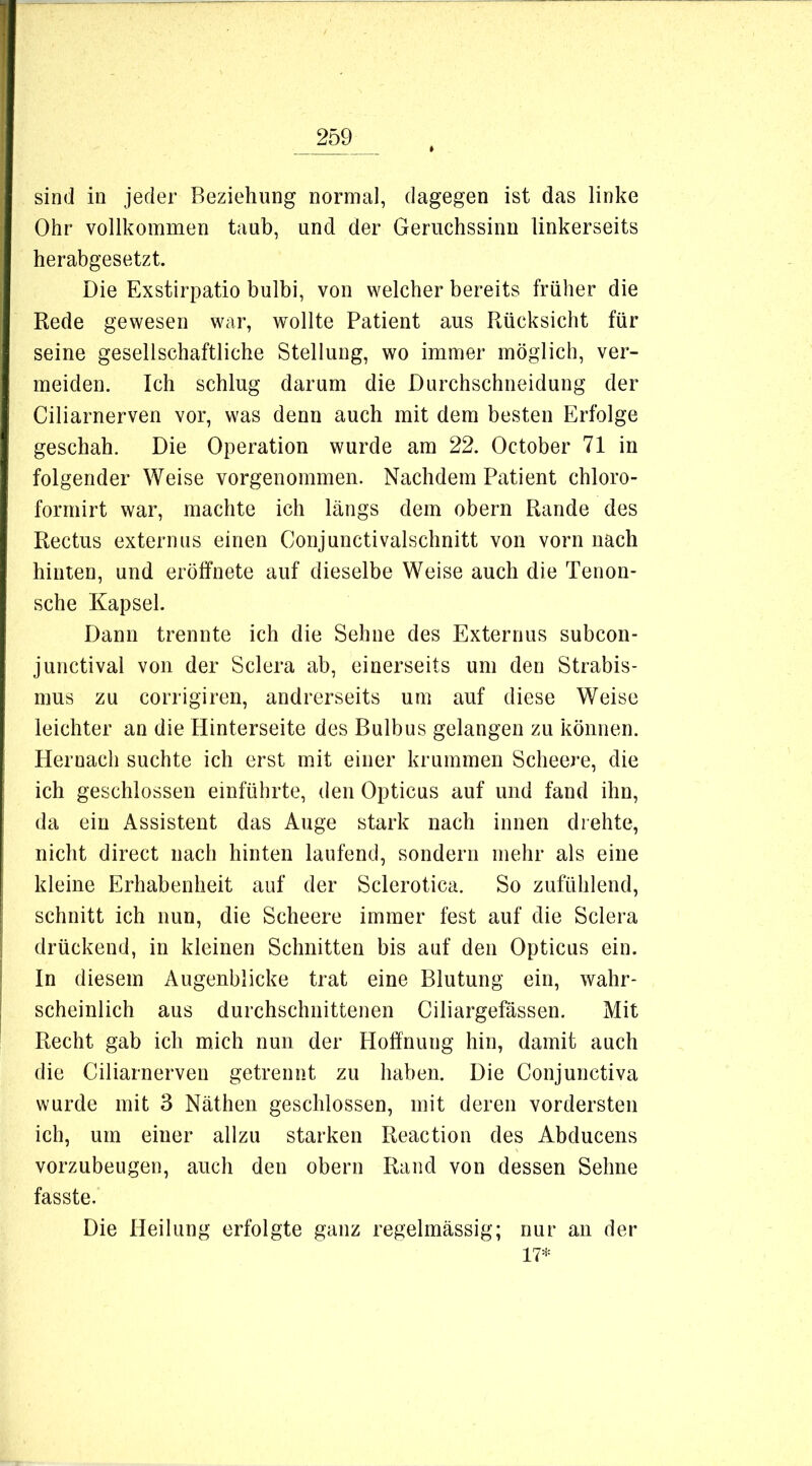 sind in jeder Beziehung normal, dagegen ist das linke Ohr vollkommen taub, und der Geruchssinn linkerseits herabgesetzt. Die Exstirpatio bulbi, von welcher bereits früher die Rede gewesen war, wollte Patient aus Rücksicht für seine gesellschaftliche Stellung, wo immer möglich, ver- meiden. Ich schlug darum die Durchschneidung der Ciliarnerven vor, was denn auch mit dem besten Erfolge geschah. Die Operation wurde am 22. October 71 in folgender Weise vorgenommen. Nachdem Patient chloro- formirt war, machte ich längs dem obern Rande des Rectus extern US einen Conjuncti valschnitt von vorn nach hinten, und eröffnete auf dieselbe Weise auch die Tenon- sche Kapsel. Dann trennte ich die Sehne des Externus subcon- junctival von der Sclera ab, einerseits um den Strabis- mus zu corrigiren, andrerseits um auf diese Weise leichter an die Hinterseite des Bulbus gelangen zu können. Hernach suchte ich erst mit einer krummen Scheere, die ich geschlossen einführte, den Opticus auf und fand ihn, da ein Assistent das Auge stark nach innen drehte, nicht direct nach hinten laufend, sondern mehr als eine kleine Erhabenheit auf der Sclerotica. So zufühlend, schnitt ich nun, die Scheere immer fest auf die Sclera drückend, in kleinen Schnitten bis auf den Opticus ein. In diesem Augenblicke trat eine Blutung ein, wahr- scheinlich aus durchschnittenen Ciliargefässen. Mit Recht gab ich mich nun der Hoffnung hin, damit auch die Ciliarnerven getrennt zu haben. Die Conjunctiva wurde mit 3 Käthen geschlossen, mit deren vordersten ich, um einer allzu starken Reaction des Abducens vorzubeugen, auch den obern Rand von dessen Sehne fasste. Die Heilung erfolgte ganz regelmässig; nur an der 17*