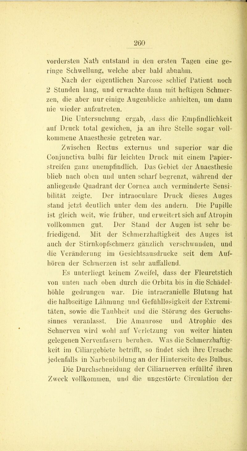 vordersten Nath entstand in den ersten Tagen eine ge- ringe Schwellung, welche aber bald abnahin. Nach der eigentlichen Narcose schlief Patient noch 2 Stunden lang, und erwachte dann mit heftigen Schmer- zen, die aber nur einige Augenblicke anhielten, um dann nie wieder aufzutreten. Die Untersuchung ergab, .dass die Empfindlichkeit auf Druck total gewichen, ja an ihre Stelle sogar voll- kommene Anaesthesie getreten war. Zwischen Rectus externus und superior war die Conjunctiva bulbi für leichten Druck mit einem Papier- streilbn ganz unempfindlich. Das Gebiet der Anaesthesie blieb nach oben und unten scharf begrenzt, während der anliegende Quadrant der Cornea auch verminderte Sensi- bilität zeigte. Der intraoculare Druck dieses Auges stand jetzt deutlich unter dem des andern. Die Pupille ist gleich weit, wie früher, und erweitert sich auf Atropin vollkommen gut. Der Stand der Augen ist sehr be- friedigend. Mit der Schmerzhaftigkeit des Auges ist auch der Stirnkopfschmerz gänzlich verschwunden, und die Veränderung im Gesichtsausdrucke seit dem Auf- hören der Schmerzen ist sehr auffallend. Es unterliegt keinem Zweifel, dass der Fleuretstich von imteji nach oben durch die Orbita bis in die Schädel- höhle gedrungen war. Die intracranielle Blutung hat die halbseitige Lähmung und Gefühllosigkeit der Extremi- täten, sowie die Taubheit und die Störung des Geruchs- sinnes veranlasst. Die Amaurose und Atrophie des Sehnerven wird wohl auf Verletzung von weiter hinten gelegenen Nervenfasern beruhen. Was die Schmerzhaftig- keit im Ciliargebiete betrifft, so findet sich ihre Ursache jedenfalls in Narbenbildung an der Hinterseite des Bulbus. Die Durchschneidung der Ciliarnerven erfüllte ihren Zweck vollkommen, und die ungestörte Circulation der