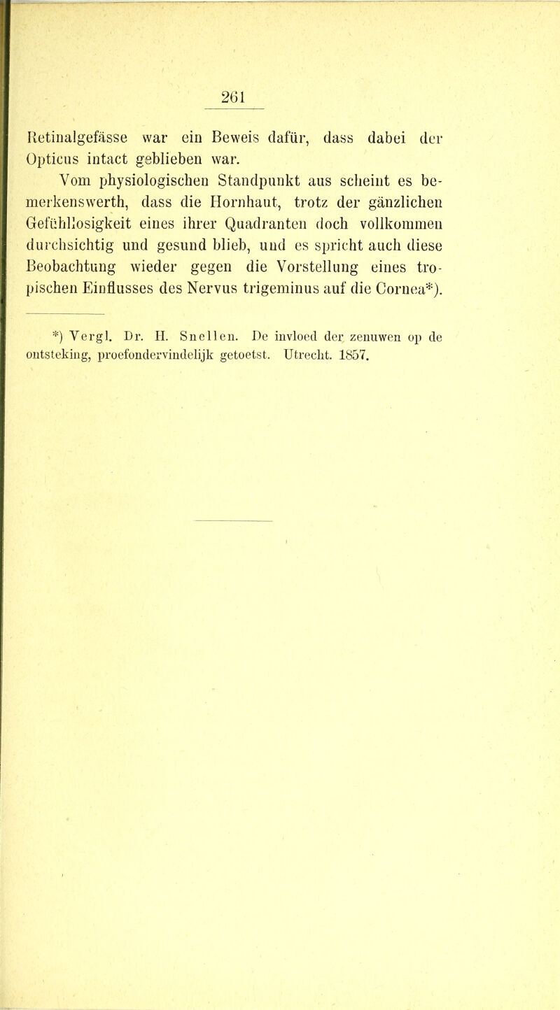 Retinalgefässe war ein Beweis dafür, dass dabei der Opticus intact geblieben war. Vom physiologischen Standpunkt aus scheint es be- merkenswerth, dass die Hornhaut, trotz der gänzlichen Gefühllosigkeit eines ihrer Quadranten doch vollkommen durchsichtig und gesund blieb, und es spricht auch diese Beobachtung wieder gegen die Vorstellung eines tro- pischen Einflusses des Nervus trigeminus auf die Cornea*). *) Vergl. Dr. H. Snelleii. De invloed der zenuwen op de oiitstekiiig, proefondervindelijk getoetst. Utrecht. 1857.