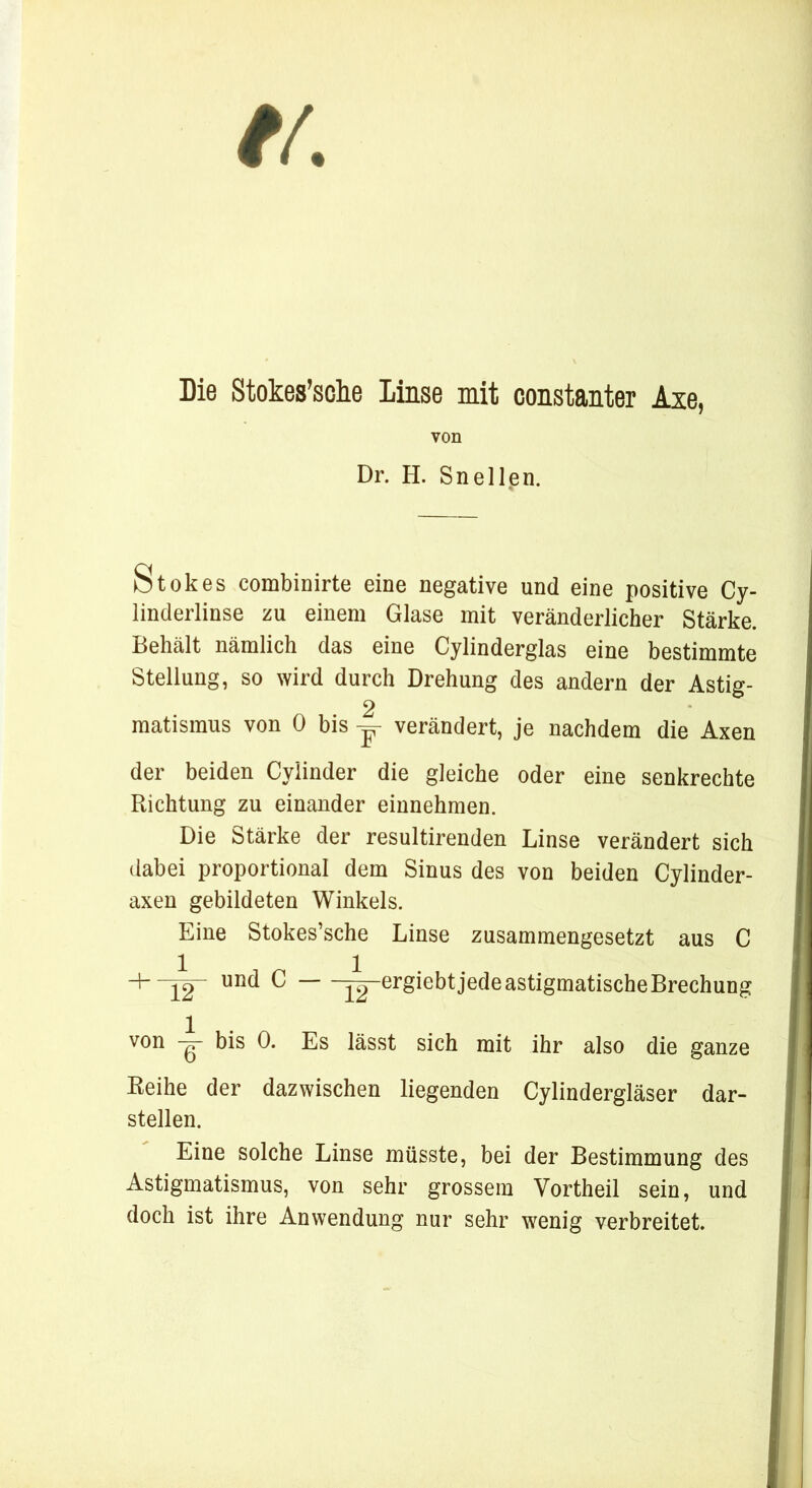 Die Stokes’sche Linse mit constanter Axe, von Dr. H. Sn eilen. Stokes combinirte eine negative und eine positive Cy- linderlinse zu einem Glase mit veränderlicher Stärke. Behält nämlich das eine Cylinderglas eine bestimmte Stellung, so wird durch Drehung des andern der Ästig- 2 matisraus von 0 bis y verändert, je nachdem die Axen der beiden Cylinder die gleiche oder eine senkrechte Richtung zu einander einnehmen. Die Stärke der resultirenden Linse verändert sich dabei proportional dem Sinus des von beiden Cylinder- axen gebildeten Winkels. Eine Stokes’sche Linse zusammengesetzt aus C + -[2“ und C jTj-ergiebt jede astigmatische Brechung von IT -Es lässt sich mit ihr also die ganze Reihe der dazwischen liegenden Cylindergläser dar- stellen. Eine solche Linse müsste, bei der Bestimmung des Astigmatismus, von sehr grossem Vortheil sein, und doch ist ihre Anwendung nur sehr wenig verbreitet.