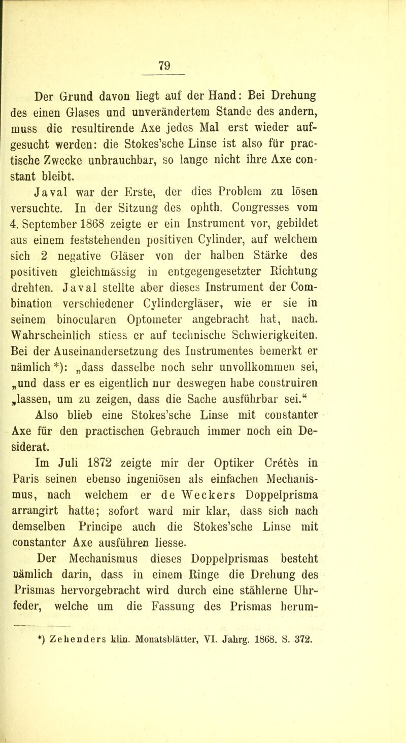 Der Grund davon liegt auf der Hand: Bei Drehung des einen Glases und unverändertem Stande des andern, muss die resultirende Axe jedes Mal erst wieder auf- gesucht werden: die Stokes’sche Linse ist also für prac- tische Zwecke unbrauchbar, so lange nicht ihre Axe con- stant bleibt. Javal war der Erste, der dies Problem zu lösen versuchte. In der Sitzung des ophth. Congresses vom 4. September 1868 zeigte er ein Instrument vor, gebildet aus einem feststehenden positiven Cylinder, auf welchem sich 2 negative Gläser von der halben Stärke des positiven gleichmässig in entgegengesetzter Dichtung drehten. Javal stellte aber dieses Instrument der Com- bination verschiedener Cylindergläser, wie er sie in seinem binocularen Optometer angebracht hat, nach. Wahrscheinlich stiess er auf technische Schwierigkeiten. Bei der Auseinandersetzung des Instrumentes bemerkt er nämlich*): „dass dasselbe noch sehr unvollkommen sei, „und dass er es eigentlich nur deswegen habe construiren „lassen, um zu zeigen, dass die Sache ausführbar sei.“ Also blieb eine Stokes’sche Linse mit constanter Axe für den practischen Gebrauch immer noch ein De- siderat. Im Juli 1872 zeigte mir der Optiker Crdtes in Paris seinen ebenso ingeniösen als einfachen Mechanis- mus, nach welchem er de Weckers Doppelprisma arrangirt hatte; sofort ward mir klar, dass sich nach demselben Principe auch die Stokes’sche Linse mit constanter Axe ausführen liesse. Der Mechanismus dieses Doppelprismas besteht nämlich darin, dass in einem Ringe die Drehung des Prismas hervorgebracht wird durch eine stählerne Uhr- feder, welche um die Fassung des Prismas herum- *) Zehenders klm. Monatsblätter, VI. Jalirg. 1868. S. 372.