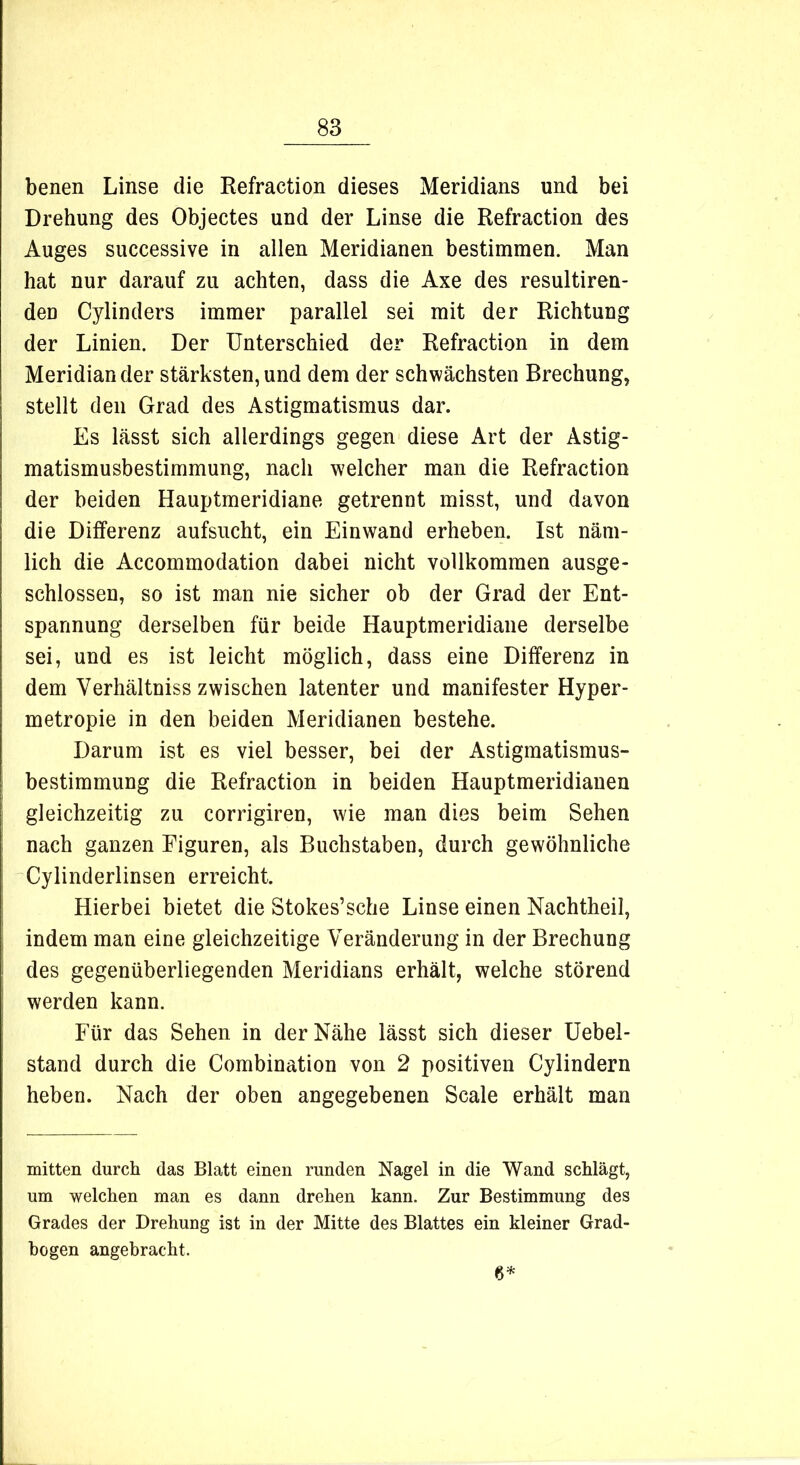 benen Linse die Refraction dieses Meridians und bei Drehung des Objectes und der Linse die Refraction des Auges successive in allen Meridianen bestimmen. Man hat nur darauf zu achten, dass die Axe des resultiren- deu Cylinders immer parallel sei mit der Richtung der Linien. Der Unterschied der Refraction in dem Meridian der stärksten, und dem der schwächsten Brechung, stellt den Grad des Astigmatismus dar. Es lässt sich allerdings gegen diese Art der Astig- matismusbestimmung, nach welcher man die Refraction der beiden Hauptmeridiane getrennt misst, und davon die Differenz aufsucht, ein Einwand erheben. Ist näm- lich die Accommodation dabei nicht vollkommen ausge- schlossen, so ist man nie sicher ob der Grad der Ent- spannung derselben für beide Hauptmeridiane derselbe sei, und es ist leicht möglich, dass eine Differenz in dem Yerhältniss zwischen latenter und manifester Hyper- metropie in den beiden Meridianen bestehe. Darum ist es viel besser, bei der Astigmatismus- bestimmung die Refraction in beiden Hauptmeridianen gleichzeitig zu corrigiren, wie man dies beim Sehen nach ganzen Figuren, als Buchstaben, durch gewöhnliche Cylinderlinsen erreicht. Hierbei bietet die Stokes’sche Linse einen Nachtheil, indem man eine gleichzeitige Veränderung in der Brechung des gegenüberliegenden Meridians erhält, welche störend werden kann. Für das Sehen in der Nähe lässt sich dieser Uebel- stand durch die Combination von 2 positiven Cylindern heben. Nach der oben angegebenen Scale erhält man mitten durch das Blatt einen runden Nagel in die Wand schlägt, um welchen man es dann drehen kann. Zur Bestimmung des Grades der Drehung ist in der Mitte des Blattes ein kleiner Grad- bogen angebracht. 6*