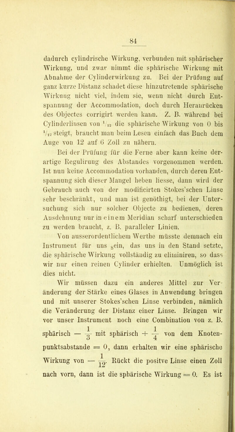 dadurch cylindrische Wirkung, verbunden mit sphärischer Wirkung, und zwar nimmt die sphärische Wirkung mit Abnahme der Cylinderwirkung zu. Bei der Prüfung auf ganz kurze Distanz schadet diese hinzutretende sphärische Wirkung nicht viel, indem sie, wenn nicht durch Ent- spannung der Accommodation, doch durch Heranrücken des Objectes corrigirt werden kann. Z. B. während bei Cylinderlinsen von V12 die sphärische Wirkung von 0 bis V12 steigt, braucht man beim Lesen einfach das Buch dem Auge von 12 auf 6 Zoll zu nähern. Bei der Prüfung für die Ferne aber kann keine der- artige Regulirung des Abstandes vorgenommen werden. Ist nun keine Accommodation vorhanden, durch deren Ent- spannung sich dieser Mangel heben Hesse, dann wird der Gebrauch auch von der modificirten Stokes’schen Linse sehr beschränkt, und man ist genöthigt, bei der Unter- suchung sich nur solcher Objecte zu bedienen, deren Ausdehnung nur in einem Meridian scharf unterschieden zu werden braucht, z. B. paralleler Linien. Von ausserordentlichem Werthe müsste demnach ein Instrument für uns sein, das uns in den Stand setzte, die sphärische Wirkung vollständig zu eliminiren, so dass wir nur einen reinen Cylinder erhielten. Unmöglich ist dies nicht. Wir müssen dazu ein anderes Mittel zur Ver- änderung der Stärke eines Glases in Anwendung bringen und mit unserer Stokes’schen Linse verbinden, nämlich die Veränderung der Distanz einer Linse. Bringen wir vor unser Instrument noch eine Combination von z. B. sphärisch — mit sphärisch + ~ von dem Knoten- punktsabstande = 0, dann erhalten wir eine sphärische Wirkung von — Rückt die positve Linse einen Zoll nach vorn, dann ist die sphärische Wirkung = 0. Es ist