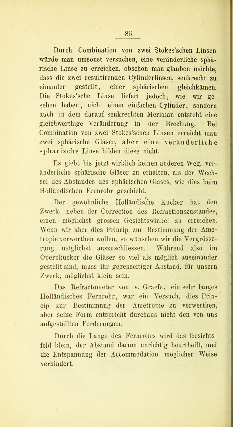 Durch Combination von zwei Stokes’schen Linsen würde man umsonst versuchen, eine veränderliche sphä- rische Linse zu erreichen, obschon man glauben möchte, dass die zwei resultirenden Cylinderlinsen, senkrecht zu einander gestellt, einer sphärischen gleichkämen. Die Stokes’sche Linse liefert jedoch, wie wir ge- sehen haben, nicht einen einfachen Cylinder, sondern auch in dem darauf senkrechten Meridian entsteht eine gleichwerthige Veränderung in der Brechung. Bei Combination von zwei Stokes’schen Linsen erreicht man zwei sphärische Gläser, aber eine veränderliche sphärische Linse bilden diese nicht. Es giebt bis jetzt wirklich keinen anderen Weg, ver- änderliche sphärische Gläser zu erhalten, als der Wech- sel des Abstandes des sphärischen Glases, wie dies beim Holländischen Fernrohr geschieht. <*■ Der gewöhnliche Holländische Kucker hat den Zweck, neben der Correction des Refractionszustandes, einen möglichst grossen Gesichtswinkel zu erreichen. Wenn wir aber dies Princip zur Bestimmung der Ame- tropie verwerthen wollen, so wünschen wir die Vergrösse- rung möglichst auszuschliessen. Während also im Opernkucker die Gläser so viel als möglich auseinander gestellt sind, muss ihr gegenseitiger Abstand, für unsern Zweck, möglichst klein sein. Das Refractometer von v. Graefe, ein sehr langes Holländisches Fernrohr, war ein Versuch, dies Prin- cip zur Bestimmung der Ametropie zu verwerthen, aber seine Form entspricht durchaus nicht den von uns aufgestellten Forderungen. Durch die Länge des Fernrohrs wird das Gesichts- feld klein, der Abstand darum unrichtig beurtheilt, und die Entspannung der Accommodation möglicher Weise verhindert.