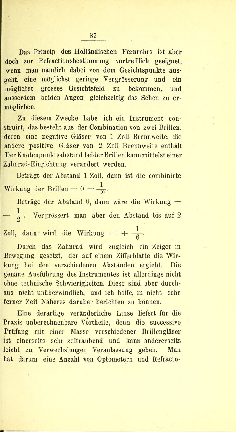 Das Princip des Holländischen Fernrohrs ist aber doch zur Refractionsbestimmung vortrefflich geeignet, wenn man nämlich dabei von dem Gesichtspunkte aus- geht, eine möglichst geringe Yergrösserung und ein möglichst grosses Gesichtsfeld zu bekommen, und ausserdem beiden Augen gleichzeitig das Sehen zu er- möglichen. Zu diesem Zwecke habe ich ein Instrument con- struirt, das besteht aus der Combination von zwei Brillen, deren eine negative Gläser von 1 Zoll Brennweite, die andere positive Gläser von 2 Zoll Brennweite enthält DerKnotenpunktsabstand beider Brillen kann mittelst einer Zahnrad-Einrichtung verändert werden. Beträgt der Abstand 1 Zoll, dann ist die combinirte Wirkung der Brillen — 0 — Beträge der Abstand 0, dann wäre die Wirkung = Vergrössert man aber den Abstand bis auf 2 Zoll, dann wird die Wirkung = 4 i-. Durch das Zahnrad wird zugleich ein Zeiger in Bewegung gesetzt, der auf einem Zifferblatte die Wir- kung bei den verschiedenen Abständen ergiebt. Die genaue Ausführung des Instrumentes ist allerdings nicht ohne technische Schwierigkeiten. Diese sind aber durch- aus nicht unüberwindlich, und ich hoffe, in nicht sehr ferner Zeit Näheres darüber berichten zu können. Eine derartige veränderliche Linse liefert für die Praxis unberechnenbare Yortheile, denn die successive Prüfung mit einer Masse verschiedener Brillengläser ist einerseits sehr zeitraubend und kann andererseits leicht zu YerWechslungen Veranlassung geben. Man hat darum eine Anzahl von Optometern und Refracto-