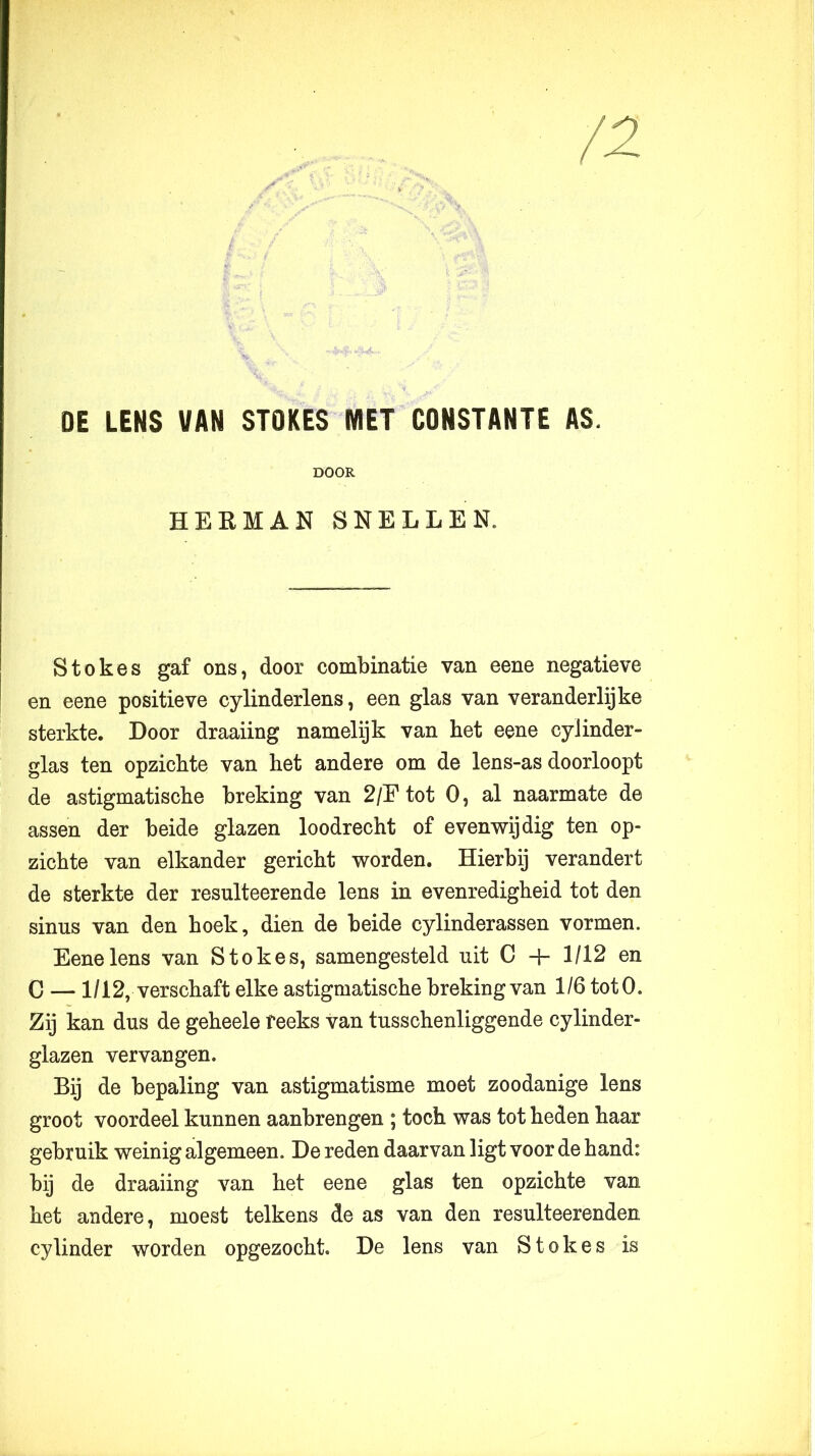 DE LENS VAN STOKES MET CONSTANTE AS. DOOR HERMAN SNELLEN. Stokes gaf ons, door combinatie van eene negatieve en eene positieve cylinderlens, een glas van veranderlijke sterkte. Door draaiing namelijk van bet eene cyJinder- glas ten opzichte van bet andere om de lens-as doorloopt de astigmatiscbe breking van 2/E tot 0, al naarmate de assen der beide glazen loodrecht of evenwijdig ten op- zichte van elkander gericht worden. Hierbij verandert de sterkte der resulteerende lens in evenredigheid tot den sinus van den hoek, dien de beide cylinderassen vormen. Eene lens van Stokes, samengesteld uit C -f- 1/12 en C — 1/12, verschaft elke astigmatiscbe breking van 1/6 totO. Zij kan dus de geheele feeks van tusschenliggende cylinder- glazen vervangen. Bij de bepaling van astigmatisme moet zoodanige lens groot voordeel kunnen aanbrengen ; toch was tot heden haar gebruik weinig algemeen. De reden daarvan ligt voor de hand: bij de draaiing van het eene glas ten opzichte van het andere, moest telkens de as van den resulteerenden cylinder worden opgezocht. De lens van Stokes is