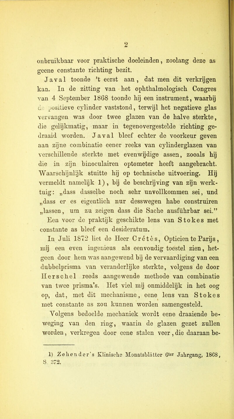 onbruikbaar voor praktische doeleinden, zoolang deze as geene constante richting bezit. Ja val toonde ’t eerst aan, dat men dit verkrijgen kan. In de zitting van het ophthalmologisch Congres van 4 September 1868 toonde hij een instrument, waarbij de ^jositieve cylinder vaststond, terwijl het negatieve glas vervangen was door twee glazen van de halve sterkte, die gelijkmatig, maar in tegenovergestelde richting ge- draaid worden. Javal bleef echter de voorkeur geven aan zijne combinatie eener reeks van cylinderglazen van verschillende sterkte met evenwijdige assen, zooals hij die in zijn binoculairen optometer heeft aangebracht. Waarschijnlijk stuitte hij op technische uitvoering. Hij vermeldt namelijk 1), bij de beschrijving van zijn werk- tuig: „dass dasselbe noch sehr unvollkommen sei, und „dass er es eigentlich nur desswegen habe construiren „lassen, um zu zeigen dass die Sache ausführbar sei.” Een voor de praktijk geschikte lens van Stokes met constante as bleef een desideratum. In Juli 1872 liet de Heer Crétès, Opticien te Parijs, mij een even ingenieus als eenvoudig toestel zien, het- geen door hem was aangewend bij de vervaardiging van een dubbelprisma van veranderlijke sterkte, volgens de door Herschel reeds aangewende methode van combinatie van twee prisma’s. Het viel mij onmiddelijk in het oog op, dat, met dit mechanisme, eene lens van Stokes met constante as zou kunnen worden samengesteld. Volgens bedoelde mechaniek wordt eene draaiende be- weging van den ring, waarin de glazen gezet zullen worden, verkregen door eene stalen veer, die daaraan be- 1) Zeliender’s Klinische Monatsblatter 6ter Jahrgang, 18G8, 8. 372.