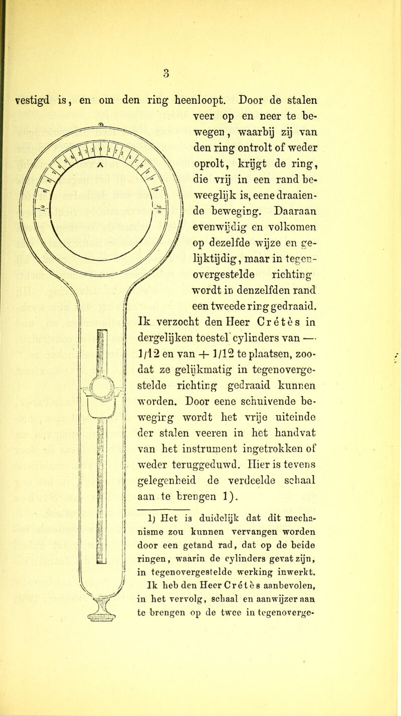 vestigd is, en om den ring heenloopt. Door de stalen veer op en neer te be- wegen , waarbij zij van den ring ontrolt of weder oprolt, krijgt de ring, die Vlij in een rand be- weeglijk is, eene draaien- de beweging. Daaraan evenwijdig en volkomen op dezelfde wijze en ge- lijktijdig, maar in tegen- overgestelde richting wordt in denzelfden rand een tweede ring gedraaid. Ik verzocht den Heer C r é t è s in dergelijken toestel'cylin ders van — 1/12 en van *+■ 1/12 te plaatsen, zoo- dat ze gelijkmatig in tegenoverge- stelde richting gedraaid kunnen worden. Door eene schuivende be- weging wordt het vrije uiteinde der stalen veeren in het handvat van het instrument ingetrokken of weder teruggeduwd. Hier is tevens gelegenheid de verdeelde schaal aan te brengen 1). 1) Het is duidelijk dat dit mecha- nisme zou kunnen vervangen worden door een getand rad, dat op de beide ringen, waarin de cylinders gevat zijn, in tegenovergestelde werking inwerkt. Ik heb den Heer C r é t è s aanbevolen, in het vervolg, schaal en aanwijzer aan te brengen op de twee in tegenoverge-