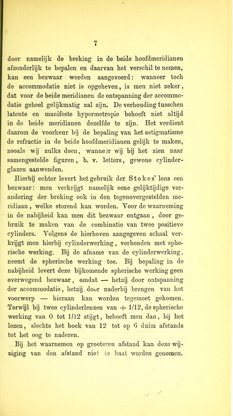 door namelijk de breking in de beide boofdmeridianen afzonderlijk te bepalen en daarvan bet verscbil te nemen, kan een bezwaar worden aangevoerd: wanneer tocb de accommodatie niet is opgebeven, is men niet zeker, dat voor de beide meridianen de ontspanning der accommo- datie gebeel gelijkmatig zal zijn, De verkonding tusschen latente en manifeste hypermetropie behoeft niet altijd in de beide meridianen dezelfde te zijn. Het verdient daarom de voorkeur bij de bepaling van het astigmatisme de refractie in de beide boofdmeridianen gelijk te maken, zooals wij zulks doen, wanne3r wij bij bet zien naar samengestelde figuren, b. v. letters, gewone cylinder- glazen aanwenden. Hierbij echter levert het gebruik der S t o k e s’ lens een bezwaar: men verkrijgt namelijk eene gelijktijdige ver- andering der breking ook in den tegenovergestelden me- ridiaan, welke storend kan worden. Yoor de waarneming in de nabijheid kan men dit bezwaar ontgaan , door ge- bruik te maken van de combinatie van twee positieve cylinders. Yolgens de hierboven aangegeven schaal ver- krijgt men hierbij cylinderwerking, verbonden met sphe- rische werking. Bij de afname van de cylinderwerking, neemt de spherische werking toe. Bij bepaling in de nabijheid levert deze bijkomende spherische werking geen overwegend bezwaar, omdat — hetzij door ontspanning der accommodatie, hetzij dour naderbij brengen van het voorwerp — hieraan kan worden tegemoet gekomen. Terwijl bij twee cylinderlenzen van H- 1/12, de spherische werking van 0 tot 1/12 stijgt, behoeft men dan, bij het lezen, slechts het boek van 12 tot op 6 duim afstands tot het oog te naderen. Bij het waarnemen op grooteren afstand kan deze wij» ziging van den afstand niet te baat worden genomen.