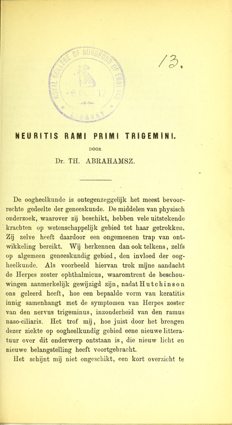 DOOR Dr. TH. ABRAHAMSZ. De oogheelkunde is ontegenzeggelijk het meest bevoor- rechte gedeelte der geneeskunde. De middelen van physisch onderzoek, waarover zij beschikt, hebben vele uitstekende krachten op wetenschappelijk gebied tot haar getrokken. Zij zelve heeft daardoor een ongemeenen trap van ont- wikkeling bereikt. Wij herkennen dan ook telkens, zelfs op algemeen geneeskundig gebied, den invloed der oog- heelkunde. Als voorbeeld hiervan trok mijne aandacht de Herpes zoster ophthalmicus, waaromtrent de beschou- wingen aanmerkelijk gewijzigd zijn, nadatHutchinson ons geleerd heeft, hoe een bepaalde vorm van keratitis innig samenhangt met de symptomen van Herpes zoster van den nervus trigeminus, inzonderheid van den ramus nasO'Ciliaris. Het trof mij, hoe juist door het brengen dezer ziekte op oogheelkundig gebied eene nieuwe littera- tuur over dit onderwerp ontstaan is, die nieuw licht en nieuwe belangstelling heeft voortgebracht. Het schijnt mij niet ongeschikt, een kort overzicht te