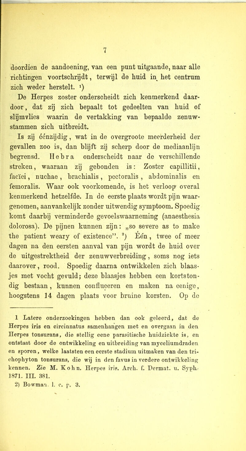 doordien de aandoening, van een punt uitgaande, naar alle richtingen voortschrijdt, terwijl de huid in het centrum zich weder herstelt. *) De Herpes zoster onderscheidt zich kenmerkend daar- door , dat zij zich bepaalt tot gedeelten van huid of slijmvlies waarin de vertakking van bepaalde zenuw- stammen zich uitbreidt. Is zij éénzijdig, wat in de overgroote meerderheid der gevallen zoo is, dan blijft zij scherp door de mediaanlijn begrensd. Hebra onderscheidt naar de verschillende streken, waaraan zij gebonden is: Zoster capillitii, facïei, nuchae , brachialis , pectoralis , abdominalis en femoralis. Waar ook voorkomende, is het verloop* overal kenmerkend hetzelfde. In de eerste plaats wordt pijn waar- genomen, aanvankelijk zonder uitwendig symptoom. Spoedig komt daarbij verminderde gevoelswaarneming (anaesthesia dolorosa). De pijnen kunnen zijn: „so severe as to make the patiënt weary of existence”. Eén, twee of meer dagen na den eersten aanval van pijn wordt de huid over de uitgestrektheid der zenuwverbreiding, soms nog iets daarover, rood. Spoedig daarna ontwikkelen zich blaas- jes met vocht gevuld; deze blaasjes hebben een kortston- dig bestaan, kunnen conflueeren en maken na eenige, hoogstens 14 dagen plaats voor bruine korsten. Op de 1 Latere onderzoekingen hebben dan ook geleerd, dat de Herpes iris en circinnatus samenhangen met en overgaan in den Herpes tonsurans, die stellig eene parasitische huidziekte is, en ontstaat door de ontwikkeling en uitbreiding van myceliumdraden en sporen, welke laatsten een eerste stadium uitmaken van den tri» chophyton tonsurans, die wij in den favus in verdere ontwikkeling kennen. Zie M. Kohn. Herpes iris. Arch. f. Dermat. u. Syph- 1871. III. 381. 2) Bowman. 1, c. p. 3.