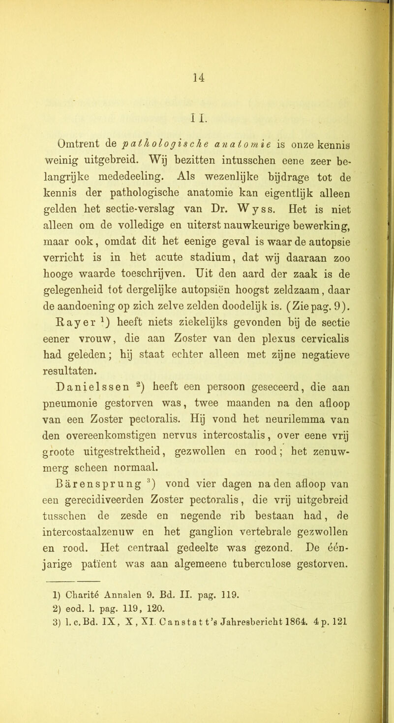 IL Omtrent de 'pathologische anatomie is onze kennis weinig uitgebreid. Wij bezitten intusschen eene zeer be- langrijke mededeeling. Als wezenlijke bijdrage tot de kennis der pathologische anatomie kan eigentlijk alleen gelden het sectie-verslag van Dr. W y s s. Het is niet alleen om de volledige en uiterst nauwkeurige bewerking, maar ook, omdat dit het eenige geval is waar de autopsie verricht is in het acute stadium, dat wij daaraan zoo hooge waarde toeschrijven. Uit den aard der zaak is de gelegenheid tot dergelijke autopsiën hoogst zeldzaam, daar de aandoening op zich zelve zelden doodelijk is. (Ziepag. 9). Eayer heeft niets ziekelijks gevonden bij de sectie eener vrouw, die aan Zoster van den plexus cervicalis had geleden; hij staat echter alleen met zijne negatieve resultaten. Danielssen heeft een persoon geseceerd, die aan pneumonie gestorven was, twee maanden na den afloop van een Zoster pectoralis. Hij vond het neurilemma van den overeenkomstigen nervus intercostalis, over eene vrij groote uitgestrektheid, gezwollen en rood; het zenuw- merg scheen normaal. Barensprung vond vier dagen naden afloop van een gerecidiveerden Zoster pectoralis, die vrij uitgebreid tusschen de zesde en negende rib bestaan had, de intercostaalzenuw en het ganglion vertebrale gezwollen en rood. Het centraal gedeelte was gezond. De één- jarige patiënt was aan algemeene tuberculose gestorven. 1) Charité Annalen 9. Bd. II. pag. 119. 2) eod. 1. pag. 119, 120. 3) 1. c.Bd. IX, X , XI, Cansta t t’s Jahresbericht 1864). 4p. 121