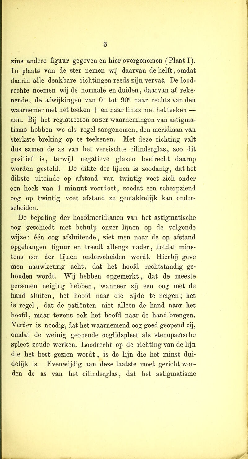 zins andere figuur gegeven en hier overgenomen (Plaat I). In plaats van de ster nemen wij daarvan de helft, omdat daarin alle denkbare richtingen reeds zijn vervat. De lood- rechte noemen wij de normale en duiden, daarvan af reke- nende, de afwijkingen van 0*^ tot 90*^ naar rechts van den waarnemer met het teeken -f- en naar links met het teeken — aan. Bij het registreeren onzer waarnemingen van astigma- tisme hebben we als regel aangenomen, den meridiaan van sterkste breking op te teekenen. Met deze richting valt dus samen de as van het vereischte cilinderglas, zoo dit positief is, terwijl negatieve glazen loodrecht daarop worden gesteld. De dikte der lijnen is zoodanig, dat het dikste uiteinde op afstand van twintig voet zich onder een hoek van 1 minuut voordoet, zoodat een scherpziend oog op twintig voet afstand ze gemakkelijk kan onder- scheiden. De bepaling der hoofdmeridianen van het astigmatische oog geschiedt met behulp onzer lijnen op de volgende wijze: één oog afsluitende, ziet men naar de op afstand opgehangen figuur en treedt allengs nader, .totdat mins- tens een der lijnen onderscheiden wordt. Hierbij geve men nauwkeurig acht, dat het hoofd rechtstandig ge- houden wordt. Wij hebben opgemerkt, dat de meeste personen neiging hebben, wanneer zij een oog met de hand sluiten, het hoofd naar die zij de te neigen; het is regel, dat de patiënten niet alleen de hand naar het hoofd, maar tevens ook het hoofd naar de hand brengen. Yerder is noodig, dat het waarnemend oog goed geopend zij, omdat de weinig geopende ooglidspleet als stenopaeïsche spleet zoude werken. Loodrecht op de richting van de lijn die het best gezien wordt, is de lijn die het minst dui- delijk is. Evenwijdig aan deze laatste moet gericht wor- den de as van het cilinderglas, dat het astigmatisme i