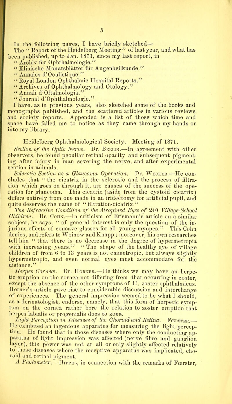 In the following pages, I have briefly sketched— The Report of the Heidelberg Meeting of last year, and what has been published, up to Jan. 1813, since my last report, in ‘‘ Archiv fiir Ophthalmologie.^^ Klinische Monatsblatter fiir Augenheilkunde.’^ Annales d’Oculistique.^^ Royal London Ophthalmic Hospital Reports.’^ Archives of Ophthalmology and Otology. Annali d’Oftalmologia.’^ ‘'Journal d’Ophthalmologie.’^ I have, as in previous years, also sketched some of the books and monographs published, and the scattered articles in various reviews and society reports. Appended is a list of those which time and space have failed me to notice as they came through my hands or into my library. Heidelberg Ophthalmological Society. Meeting of 1811. Section of the Optic Nerve. Dr. Berlin.—In agreement with other observers, he found peculiar retinal opacity and subsequent pigment- ing after injury in man severing the nerve, and after experimental section in animals. Sclerotic Section as a Glaucoma Operation. Dr. Wecker.—He con- cludes that “the cicatrix in the sclerotic and the process of filtra- tion which goes on through it, are causes of the success of the ope- ration for glaucoma. This cicatrix (aside from the cystoid cicatrix) differs entirely from one made in an iridectomy for artificial pupil, and quite deserves the name of “filtration-cicatrix.’^ The Refractive Condition of the Atrophied Eyes of 240 Village-School Children. Dr. Cohn.—In criticism of Erismann’s article on a similar subject, he says, “ of general interest is only the question of the in- jurious effects of concave glasses for all young myopes.” This Cohn denies, and refers to Woinow and Knapp ; moreover, his own researches tell him “ that there is no decrease in the degree of hypermetropia with increasing years.” “ The shape of the healthy eye of village children of from 6 to 13 years is not emmetropic, but always slightly hj^permetropic, and even normal eyes must accommodate for the distance.” Herpes Cornece. Dr. Horner.—He thinks we may have an herpe- tic eruption on the cornea not differing from that occurring in zoster, except the absence of the other symptoms of H. zoster ophthalmicus. Horner’s article gave rise to considerable discussion and interchange of experiences. The general impression seemed to be what I should, as a dermatologist, endorse, namely, that this form of herpetic symp- tom on the cornea rather bore the relation to zoster eruption that herpes labialis or progenialis does to zona. Light Perception in Diseases of the Choroid and Retina. Fcerster.— He exhibited an ingenious apparatus for measuring the light percep- tion. He found that in those diseases where only the conducting ap- paratus of light impression was affected (nerve fibre and ganglion layer), this power was not at all or only slightly affected relatively to those diseases where the receptive apparatus was implicated, cho- roid and retinal pigment. A Photometer.—IIifrel, in connection with the remarks of Foerster,