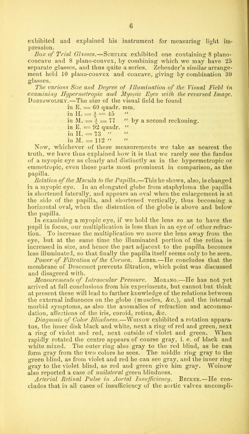 exhibited and explained his instrument for measuring light im- pression. Box of Trial Glasses.—Schulek exhibited one containing 8 plano- concave and 8 plano-convex, by combining which we may have 25 separate glasses, and thus quite a series. Zehender’s similar arrange- ment held 10 plano-convex and concave, giving by combination 30 glasses. The various Size and Degree of Illumination of the Visual Field in examining HypermetropiG and Myopic Eyes ivith the reversed Image. Dobr^wolsky.—The size of the visual field he found in E. = 60 quadr. mm. in II. = i — 45 “ in M. = -1 = 7T by a second reckoning, in E. = 92 quadr. “ in II. = 73 “ in M. = 112 ‘‘ Now, whichever of these measurements we take as nearest the truth, we have thus explained how it is that we rarely see the fundus of a myopic eye as clearly and distinctly as in the hypermetropic or emmetropic, even those parts most prominent in comparison, as the papilla. Belation of the Macula to the Papilla.—This he shows, also, is changed in a myopic eye. In an elongated globe from staphyloma the papilla is shortened laterally, and appears an oval when the enlargement is at the side of the papilla, and shortened vertically, thus becoming a horizontal oval, when the distention of the globe is above and below the papilla. In examining a myopic eye, if we hold the lens so as to have the pupil in focus, our multiplication is less than in an eye of other refrac- tion. To increase the multiplication we move the lens away from the eye, but at the same time the illuminated portion of the retina is increased in size, and hence the part adjacent to the papilla becomes less illuminated, so that finally the papilla itself seems only to be seen. Power of Filtration of the Cornea. Leber.—He concludes that the membrane of Descemet prevents filtration, which point was discussed and disagreed with. Measurements of Intraocular Pressure. Morano.—lie has not yet arrived at full conclusions from his experiments, but cannot but think at present these will lead to further knowledge of the relations between the external influences on the globe (muscles, &c.), and the internal morbid symptoms, as also the anomalies of refraction and accommo- dation, affections of the iris, coroid, retina, &c. Diagnosis of Color Blindness.—Woinow exhibited a rotation appara- tus, the inner disk black and white, next a ring of red and green, next a ring of violet and red, next outside of violet and green. When rapidly rotated the centre appears of course gray, i. e. of black and white mixed. The outer ring also gray to the red blind, as he can form gray from the two colors he sees. The middle ring gray to the green blind, as from violet and red he can see gray, and the inner ring gray to the violet blind, as red and green give him gray. Woinow also reported a case of unilateral green blindness. Arterial Betinal Pulse in Aortal Insufficiency. Becker.—He con- cludes that in all cases of insufficiency of the aortic valves uncompli-