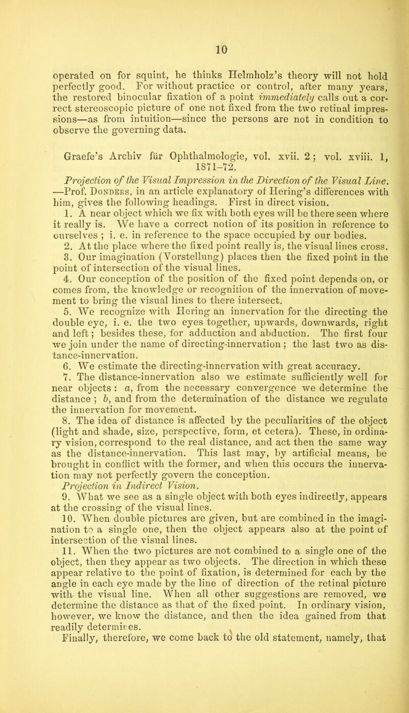 operated on for squint, he thinks Helmholz’s theory will not hold perfectly good. For without practice or control, after many years, the restored binocular fixation of a point immediately calls out a cor- rect stereoscopic picture of one not fixed from the two retinal impres- sions—as from intuition—since the persons are not in condition to observe the governing data. Graefe^s Archiv fiir Ophthalmologic, vol. xvii. 2 ; vol. xviii. 1, 18U-72. Projection of the Visual Impression in the Direction of the Visual Lire. —Prof. Dondees, in an article explanatory of Bering’s differences with him, gives the following headings. First in direct vision. 1. A near object which we fix with both eyes will be there seen where it really is. We have a correct notion of its position in reference to ourselves ; i. e. in reference to the space occupied by our bodies. 2. At the place where the fixed point really is, the visual lines cross. 3. Our imagination (Vorstellung) places then the fixed point in the point of intersection of the visual lines. 4. Our conception of the position of the fixed point depends on, or comes from, the knowledge or recognition of the innervation of move- ment to bring the visual lines to there intersect. 5. We recognize with Bering an innervation for the directing the double eye, i. e. the two eyes together, upwards, downwards, right and left; besides these, for adduction and abduction. The first four we join under the name of directing-innervation ; the last two as dis- tance-innervation. 6. We estimate the directing-innervation with great accuracy. Y. The distance-innervation also we estimate sufiiciently well for near objects : a, from the necessary convergence we determine the distance ; h, and from the determination of the distance we regulate the innervation for movement. 8. The idea of distance is affected by the peculiarities of the object (light and shade, size, perspective, form, et cetera). These, in ordina- ry vision, correspond to the real distance, and act then the same way as the distance-innervation. This last may, by artificial means, be brought in conflict with the former, and when this occurs the innerva- tion may not perfectly govern the conception. Projection in Indirect Vision. 9. What we see as a single object with both eyes indirectly, appears at the crossing of the visual lines. 10. When double pictures are given, but are combined in the imagi- nation to a single one, then the object appears also at the point of intersection of the visual lines. 11. When the two pictures are not combined to a single one of the object, then they appear as two objects. The direction in which these appear relative to the point of fixation, is determined for each by the angle in each eye made by the line of direction of the retinal picture with the visual line. When all other suggestions are removed, we determine the distance as that of the fixed point. In ordinary vision, however, we know the distance, and then the idea gained from that readily determires. ^ Finally, therefore, we come back to the old statement, namely, that