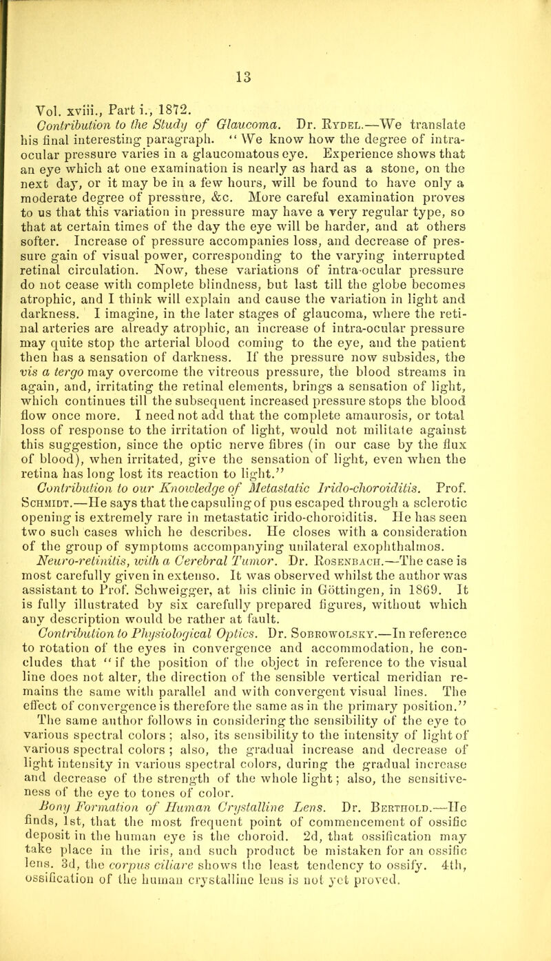 Vol. xviii., Part i., 1872. Gontrihuiion to the Study of Glaucoma. Dr. Eydel.—We translate his final interesting paragraph. “ We know how the degree of intra- ocular pressure varies in a glaucomatous eye. Experience shows that an eye which at one examination is nearly as hard as a stone, on the next day, or it may be in a few hours, will be found to have only a moderate degree of pressure, &c. More careful examination proves to us that this variation in pressure may have a very regular type, so that at certain times of the day the eye will be harder, and at others softer. Increase of pressure accompanies loss, and decrease of pres- sure gain of visual power, corresponding to the varying interrupted retinal circulation. Now, these variations of intra^ocular pressure do not cease with complete blindness, but last till the globe becomes atrophic, and I think will explain and cause the variation in light and darkness. I imagine, in the later stages of glaucoma, where the reti- nal arteries are already atrophic, an increase of intra-ocular pressure may quite stop the arterial blood coming to the eye, and the patient then has a sensation of darkness. If the pressure now subsides, the vis a tergo may overcome the vitreous pressure, the blood streams in again, and, irritating the retinal elements, brings a sensation of light, which continues till the subsequent increased pressure stops the blood flow once more. I need not add that the complete amaurosis, or total loss of response to the irritation of light, v/ould not militate against this suggestion, since the optic nerve fibres (in our case by the flux of blood), when irritated, give the sensation of light, even when the retina has long lost its reaction to light. Contribution to our Knoioledge of Metastatic Irido-choroiditis. Prof. Schmidt.—He says that the capsuling of pus escaped through a sclerotic opening is extremely rare in metastatic irido-choroiditis. He has seen two such cases which he describes. He closes with a consideration of the group of symptoms accompanying unilateral exophthalmos. Neuro-retinitis, with a Cerebral Tumor. Dr. Rosenbach.—The case is most carefully given in extenso. It was observed whilst the author was assistant to Prof. Schweigger, at his clinic in Gottingen, in 1869. It is fully illustrated by six carefully prepared figures, without which any description would be rather at fault. Contribution to Physiological Optics. Dr. Sobrowolsky.—In reference to rotation of the eyes in convergence and accommodation, he con- cludes that “ if the position of the object in reference to the visual line does not alter, the direction of the sensible vertical meridian re- mains the same with parallel and with convergent visual lines. The effect of convergence is therefore the same as in the primary position,’^ The same author follows in considering the sensibility of the eye to various spectral colors ; also, its sensibility to the intensity of light of various spectral colors ; also, the gradual increase and decrease of light intensity in various spectral colors, during the gradual increase and decrease of the strength of the whole light; also, the sensitive- ness of the eye to tones of color. Bony Formation of Human Crystalline Lens. Dr. Berthold.—^He finds, 1st, that the most frequent point of commencement of ossific deposit in the human eye is the choroid. 2d, that ossification may take place in the iris, and such product be mistaken for an ossific lens. 3d, the corpus ciliare shows the least tendency to ossify. 4th, ossification of the human crystalline lens is not yet proved.