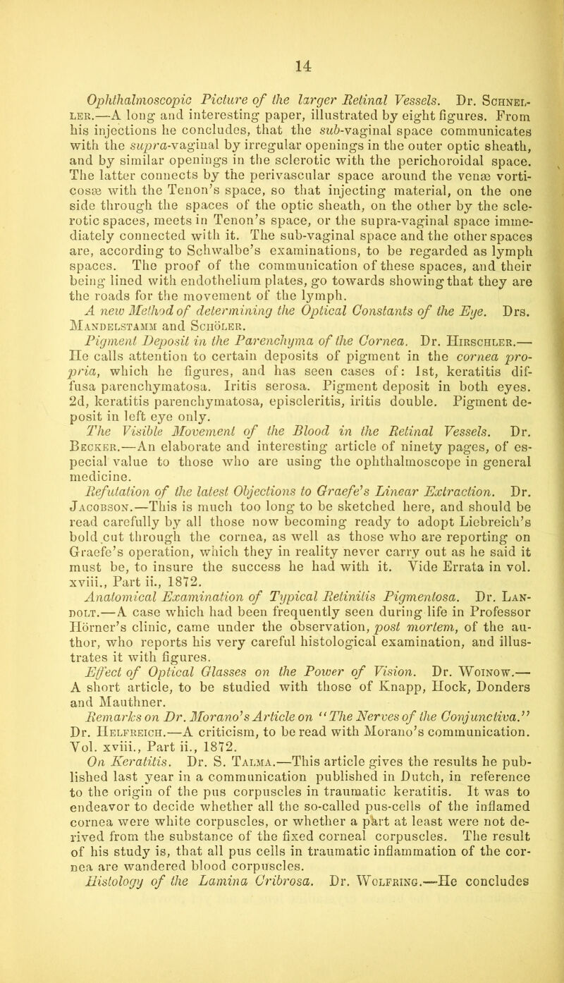 Ophthalmoscopic Picture of the larger Retinal Vessels. Dr. Schnel- LER.—A long and interesting paper, illustrated by eight figures. From his injections he concludes, that the sw5-vaginal space communicates with the sitpra-vaginal by irregular openings in the outer optic sheath, and by similar openings in the sclerotic with the perichoroidal space. The latter connects by the perivascular space around the venm vorti- cosm with the Tenonhs space, so that injecting material, on the one side through the spaces of the optic sheath, on the other by the scle- rotic spaces, meets in Tenon’s space, or the supra-vaginal space imme- diately connected with it. The sub-vaginal space and the other spaces are, according to Schwalbe’s examinations, to be regarded as lymph spaces. The proof of the communication of these spaces, and their being lined with endothelium plates, go towards showing that they are the roads for the movement of the lymph. A new Method of' determining the Optical Constants of the Eije. Drs. Mandelstamii and Sciioler. Pigment Deposit in the Parenchyma of the Cornea. Dr. Hirschler.— He calls attention to certain deposits of pigment in the cornea pro- pria, which he figures, and has seen cases of: 1st, keratitis dif- fusa parenchymatosa. Iritis serosa. Pigment deposit in both eyes. 2d, keratitis parenchymatosa, episcleritis, iritis double. Pigment de- posit in left eye only. The Visible Movement of the Blood in the Retinal Vessels. Dr, Becker.—An elaborate and interesting article of ninety pages, of es- pecial value to those who are using the ophthalmoscope in general medicine. PiefiUation of the latest Objections to Graefe’s Linear Extraction. Dr. Jacobson.—This is much too long to be sketched here, and should be read carefully by all those now becoming ready to adopt Liebreich’s bold cut through the cornea, as well as those who are reporting on Graefe’s operation, which they in reality never carry out as he said it must be, to insure the success he had with it. Vide Errata in vol. xviii,. Part ii., 1812. Anatomical Examination of Tijpical Retinitis Pigmentosa. Dr. Lan- noLT.—A case which had been frequently seen during life in Professor Horner’s clinic, came under the observation, post mortem, of the au- thor, who reports his very careful histological examination, and illus- trates it with figures. Efect of Optical Glasses on the Power of Vision. Dr. Woinow.— A short article, to be studied with those of Knapp, Hock, Donders and Mauthner. Remarks on Dr. Morano^s Article on “The Nerves of the Conjunctiva.’^ Dr. Helfreich.—A criticism, to be read with Morano’s communication. Vol. xviii.. Part ii., 1872. On Keratitis. Dr. S. Talma.—This article gives the results he pub- lished last year in a communication published in Dutch, in reference to the origin of the pus corpuscles in traumatic keratitis. It was to endeavor to decide whether all the so-called pus-cells of the inflamed cornea were white corpuscles, or whether a p'krt at least were not de- rived from the substance of the fixed corneal corpuscles. The result of his study is, that all pus cells in traumatic inflammation of the cor- nea are wandered blood corpuscles. Histology of the Lamina Cribrosa. Dr. Wolfring.—He concludes