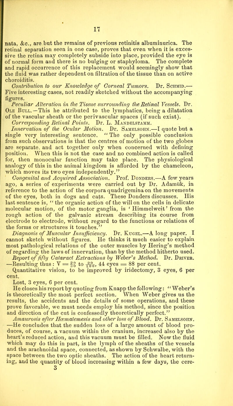 nata, &c., are but the remains of previous retinitis albuminurica. The retinal separation seen in one case, proves that even when it is exces- sive the retina may completely subside into place, provided the eye is of normal form and there is no bulging or staphyloma. The complete and rapid occurrence of this replacement would seemingly show that the fluid was rather dependent on filtration of the tissue than on active choroiditis. Contribution to our Knowledge of Corneal Tumors. Dr. Schmid.— Five interesting cases, not readily sketched without the accompanying figures. Peculiar Alteration in the Tissue surrounding theBetinal Vessels. Dr. Ole Bull.—This he attributed to the lymphatics, being a dilatation of the vascular sheath or the perivascular spaces (if such exist). Corresponding Retinal Points. Dr. L. Mandelstamm. Innervation of the Ocular Motion. Dr. Samelsohn.—I quote but a single very interesting sentence. “ The only possible conclusion from such observations is that the centres of motion of the two globes are separate, and act together only when concerned with defining position. When this is not the case and no combined action is called for, then monocular function may take place. The physiological analogy of this in the animal kingdom is afforded by the chameleon, which moves its two eyes independently.^^ Congenital and Acquired Association. Prof. Bonders.—A few years ago, a series of experiments were carried out by Dr. Adamuk, in reference to the action of the corpora quadrigemina on the movements of the eyes, both in dogs and cats. These Donders discusses. His last sentence is, the organic action of the will on the cells in delicate molecular motion, of the motor ganglia, is ‘ Himmelweit ’ from the rough action of the galvanic stream describing its course from electrode to electrode, without regard to the functions or relations of the forms or structures it touches. Diagnosis of Muscular Insufficiency. Dr. Kugel.—A long paper. I cannot sketch without figures. He thinks it much easier to explain most pathological relations of the outer muscles by Hering’s method of regarding the laws of innervation, than by the method hitherto used. Report of fifty Cataract Extractions by Weber’s Method. Dr. Driver. —Resulting thus : V = to 44 eyes = 88 per cent. Quantitative vision, to be improved by iridectomy, 3 eyes, 6 per cent. Lost, 3 eyes, 6 per cent. He closes his report by quoting from Knapp the following: Weberns is theoretically the most perfect section. When Weber gives us the results, the accidents and the details of some operations, and these prove favorable, we must needs employ his method, since the position and direction of the cut is confessedly theoretically perfect. Amaurosis after Hcematemesis and other loss of Blood. Dr. Samelsohn. —He concludes that the sudden loss of a large amount of blood pro- duces, of course, a vacuum within the cranium, increased also by the heart’s reduced action, and this vacuum must be filled. Now the fluid which may do this in part, is the lymph of the sheaths of the vessels and the arachnoidal space, connected, as shown by Schwalbe, with the space between the two optic sheaths. The action of the heart return- ing, and the quantity of blood increasing within a few days, the cere- 3