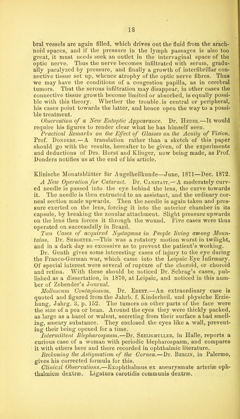 bral vessels are again filled, which drives out the fluid from the arach- noid spaces, and if the pressure in the lymph passages is also too great, it must needs seek an outlet in the intervaginal space of the optic nerve. Thus the nerve becomes infiltrated with serum, gradu- ally paralyzed by pressure, and finally a growth of interfibrillar con- nective tissue set up, whence atrophy of the optic nerve fibres. Thus we may have the conditions of a congestion papilla, as in cerebral tumors. That the serous infiltration may disappear, in other cases the connective tissue growth become limited or absorbed, is equally possi- ble with this theory. Whether the trouble is central or peripheral, his cases point towards the latter, and hence open the way to a possi- ble treatment. Observation of a New Entoptic Appearance. Dr. Heuse.—It would require his figures to render clear what he has himself seen. Practical Remarks on the Effect of Glasses on the Acuity of Vision. Prof. Bonders.—A translation rather than a sketch of this paper should go with the results, hereafter to be given, of the experiments and deductions of Drs. Horst and Klinger, now being made, as Prof. Bonders notifies us at the end of his article. Klinische Monatsbliitter fiir Augelheilkunde—June, 1871—Bee. 1872. A New Operation for Cataract. Br. Canstatt.—A moderately curv- ed needle is passed into the eye behind the lens, the curve towards it. The needle is then entrusted to an assistant, and the ordinary cor- neal section made upwards. Then the needle is again taken and pres- sure exerted on the lens, forcing it into the anterior chamber in its capsule, by breaking the zonular attachment. Slight pressure upwards on the lens then forces it through the wound. Five cases were thus operated on successfully in Brazil. Two Cases of acquired Nystagmus in People living among Moun- tains. Br. Shroeter.—This was a rotatory motion worst in twilight, and in a dark day so excessive as to prevent the patient’s working. Br. Genth gives some interesting cases of injury to the eye during the Franco-German war, which came into the Leipsic Eye Infirmary. Of special interest were several of rupture of the choroid, or choroid and retina. With these should be noticed Br. Schrag’s cases, pub- lished as a dissertation, in 1870, at Leipsic, and noticed in this num- ber of Zehender’s Journal. Molluscum Contagiosum. Dr. Ebert.— An extraordinary case is quoted and figured from the Jahrb. f. Kinderheil. und physiche Erzie- hung, Jahrg. 3, p. 152. The tumors on other parts of the face were the size of a pea or bean. Around the eyes they were thickly packed, as large as a hazel or walnut, secreting from their surface a bad smell- ing, smeary substance. They enclosed the eyes like a wall, prevent- ing their being opened for a time. Intermittent Blepharospasm.—Dr. Seeligmulleb, in Halle, reports a curious case of a woman with periodic blepharospasm, and compares it with others here and there recorded in ophthalmic literature. Reckoning the Astigmatism of the Cornea.—Br. Berlin, in Palermo, gives his corrected formula for this. Clinical Observations.—Exophthalmus ex aneurysmate arteriae oph- thalmicae dextrae. Ligatura carotidis communis dextrae.
