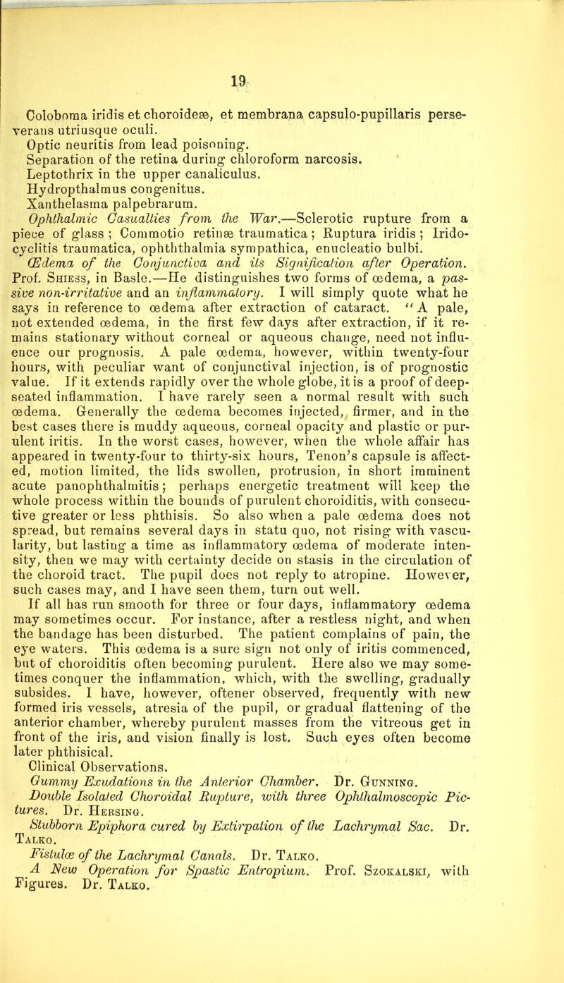 Coloboma iridis et choroidese, et membrana capsulo-pupillaris perse- veraiis utriusque oculi. Optic neuritis from lead poisoning. Separation of the retina during chloroform narcosis. ’ Leptothrix in the upper canaliculus. Hydropthalmus congenitus. Xanthelasma palpebrarum. Ophthalmic Casualties from the War.—-Sclerotic rupture from a piece of glass; Commotio retinae traumatica; Ruptura iridis; Irido- cyclitis traumatica, ophththalmia sympathica, enucleatio bulbi. (Edema of the Conjunctiva and its Signification after Operation. Prof. Shiess, in Basle.—He distinguishes two forms of oedema, a pas- sive non-irritative and an inflammatory. I will simply quote what he says in reference to oedema after extraction of cataract. A pale, not extended oedema, in the first few days after extraction, if it re- mains stationary without corneal or aqueous change, need not influ- ence our prognosis. A pale oedema, however, within twenty-four hours, with peculiar want of conjunctival injection, is of prognostic value. If it extends rapidly over the whole globe, it is a proof of deep- seated inflammation. I have rarely seen a normal result with such oedema. Generally the oedema becomes injected, firmer, and in the best cases there is muddy aqueous, corneal opacity and plastic or pur- ulent iritis. In the worst cases, however, when the whole affair has appeared in twenty-four to thirty-six hours. Tenon’s capsule is affect- ed, motion limited, the lids swollen, protrusion, in short imminent acute panophthalmitis; perhaps energetic treatment will keep the whole process within the bounds of purulent choroiditis, with consecu- tive greater or loss phthisis. So also when a pale oedema does not spread, but remains several da^^s in statu quo, not rising with vascu- larity, but lasting a time as inflammatory oedema of moderate inten- sity, then we may with certainty decide on stasis in the circulation of the choroid tract. The pupil does not reply to atropine. However, such cases may, and I have seen them, turn out well. If all has run smooth for three or four days, inflammatory oedema may sometimes occur. For instance, after a restless night, and when the bandage has been disturbed. The patient complains of pain, the eye waters. This oedema is a sure sign not only of iritis commenced, but of choroiditis often becoming purulent. Here also we may some- times conquer the inflammation, which, with the swelling, gradually subsides. I have, however, oftener observed, frequently with new formed iris vessels, atresia of the pupil, or gradual flattening of the anterior chamber, whereby purulent masses from the vitreous get in front of the iris, and vision finally is lost. Such eyes often become later phthisical. Clinical Observations. Gummy Exudations in the Anterior Chamber. Dr. Gunning. Double Isolated Choroidal Bupture, with three Ophthalmoscopic Pic- tures. Dr. Hersing. Stubborn Epiphora cured by Extirpation of the Lachrymal Sac. Dr. Talko. Fistulce of the Lachrymal Canals. Dr. Talko. A Eew Operation for Spastic Entropium. Prof. Szokalski, with Figures. Dr. Talko.