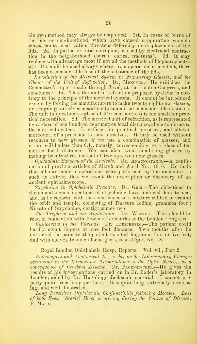his own method may always be employed. 1st. In cases of burns of the lids or neighborhood, which have caused suppurating wounds whose faulty cicatrization threatens deformity or displacement of the lids. 2d. In partial or total ectropion, caused by cicatricial contrac- tion in the neighborhood (burns, caries, fractures). 3d. It may replace with advantage most if not all the methods of blepharoplasty. 4th. It should be used always where, from operation or accident, there has been a considerable loss of the substance of the lids. Introduction of the Metrical System in Numbering Glasses, and the Choice of the Unit of Refraction. Dr. Monoyer.—He criticizes the Committee’s report made through Javal, at the London Congress, and concludes : 1st. That the unit of refraction proposed by Javal is con- trary to the principle of the metrical system. It cannot be introduced except by forcing the manufacturers to make twenty-eight new glasses, or resigning ourselves meantime to commit no inconsiderable mistakes. The unit in question (a glass of 240 centimetres) is too small for prac- tical necessities. 2d. The metrical unit of refraction, as is represented by a glass of one hundred centimetres focal distance, alone conforms to the metrical system. It suffices for practical purposes, and allows, moreover, of a precision to suit ourselves. It may be used without recourse to new glasses, if we use a combination of glasses, and errors will be less than 0.1., namely, corresponding to a glass of ten metres focal distance. We can also avoid combining glasses by making twenty-three instead of twenty-seven new glasses. Ophthalmic Surgery of the Ancients. Dr. Anagnostakis.—A contin- uation of previous articles of March and April No., 1810. He finds that all our modern operations were performed by the ancients ; to such an extent, that we await the description or discovery of an ancient ophthalmoscope. Strychnine in Ophthalmic Practice. Dr. Gori.—The objections to the subcutaneous injections of strychnine have induced him to use, and, as he reports, with the same success, a mixture rubbed in around the orbit and temple, consisting of Tincture Iodine, grammes four ; Nitrate of Strychnine, centigrammes two. The Trephine and its Application. Dr. Wecker.—This should be read in connection with Bowman’s remarks at the London Congress. Cysticercus in the Vitreous. Dr. Hirschberg.—The patient could hardly count fingers at one foot distance. Two months after he extracted the parasite the patient counted fingers at four or five feet, and with convex two-inch focus glass, read Jager, No. 18. Eoyal London Ophthalmic Hosp. Keports. Yol. vii.. Part 2. Pathological and Anatomical Researches on the Inflammatory Changes occurring in the Intraocular Terminations of the Optic Nerves, as a consequence of Cerebral Disease. Dr. Pagenstecher.—He gives the results of his investigations carried on in Dr. Bader’s laboratory in London, aided by Dr. Hughlings' Jackson’s material. I cannot pro- perly quote from his paper here. It is quite long, extremely interest- ing, and well illustrated. Long Persistent Diphtheritic Conjunctivitis folloiving Measles. Loss of both Eyes. Scarlet Fever occurring during the Course of Disease. F. Mason,
