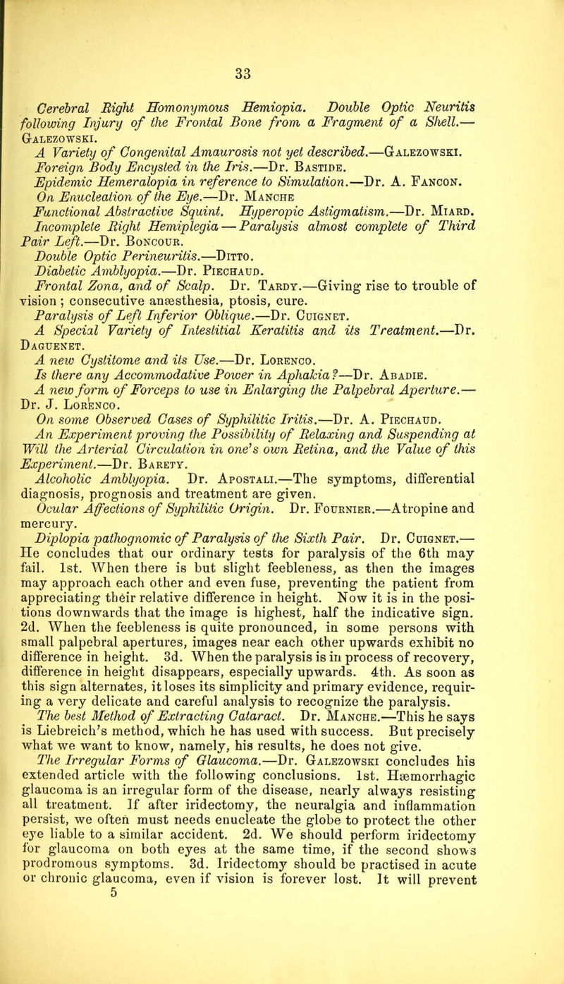 Cerebral Right Homonymous Hemiopia. Double Optic Neuritis following Injury of the Frontal Bone from a Fragment of a Shell.— Galezowski. A Variety of Congenital Amaurosis not yet described.—Galezowski. Foreign Body Encysted in the Iris.—Dr. Bastide. Epidemic Hemeralopia in reference to Simulation.—Dr. A. Fancon. On Enucleation of the Eye.—Dr. Manche Functional Abstractive Squint. Hyperopic Astigmatism.—Dr. Miard. Incomplete Right Hemiplegia — Paralysis almost complete of Third Pair Left.—Dr. Boncour. Double Optic Perineuritis.—Ditto. Diabetic Amblyopia.—Dr. Piechaud. Frontal Zona, and of Scalp. Dr. Tardy.—Giving rise to trouble of vision ; consecutive ansesthesia, ptosis, cure. Paralysis of Left Inferior Oblique.—Dr. Cuignet. A Special Variety of Intestitial Keratitis and its Treatment.—Dr. Daguenet. A new Cystitome and its Use.—Dr. Lorenco. Is there any Accommodative Power in Aphakia?—Dr. Abadie. A new form of Forceps to use in Enlarging the Palpebral Aperture.— Dr. J. Lorenco. On some Observed Cases of Syphilitic Iritis.—Dr. A. Piechaud. An Experiment proving the Possibility of Relaxing and Suspending at Will the Arterial Circulation in one’s own Retina, and the Value of this Experiment.—Dr. Barety. Alcoholic Amblyopia. Dr. Apostali.—The symptoms, differential diagnosis, prognosis and treatment are given. Ocular Affections of Syphilitic Origin. Dr. Fournier.—Atropine and mercury. Diplopia pathognomic of Paralysis of the Sixth Pair. Dr. Cuignet.— He concludes that our ordinary tests for paralysis of the 6th may fail. 1st. When there is but slight feebleness, as then the images may approach each other and even fuse, preventing the patient from appreciating th6ir relative difference in height. Now it is in the posi- tions downwards that the image is highest, half the indicative sign. 2d. When the feebleness is quite pronounced, in some persons with small palpebral apertures, images near each other upwards exhibit no difference in height. 3d. When the paralysis is in process of recovery, difference in height disappears, especially upwards. 4th. As soon as this sign alternates, it loses its simplicity and primary evidence, requir- ing a very delicate and careful analysis to recognize the paralysis. The best Method of Extracting Cataract. Dr. Manche.—This he says is Liebreich's method, which he has used with success. But precisely what we want to know, namely, his results, he does not give. The Irregular Forms of Glaucoma.—Dr. Galezowski concludes his extended article with the following conclusions. 1st. Haemorrhagic glaucoma is an irregular form of the disease, nearly always resisting all treatment. If after iridectomy, the neuralgia and inflammation persist, we often must needs enucleate the globe to protect the other eye liable to a similar accident. 2d. We should perform iridectomy for glaucoma on both eyes at the same time, if the second shows prodromous symptoms. 3d. Iridectomy should be practised in acute or chronic glaucoma, even if vision is forever lost. It will prevent