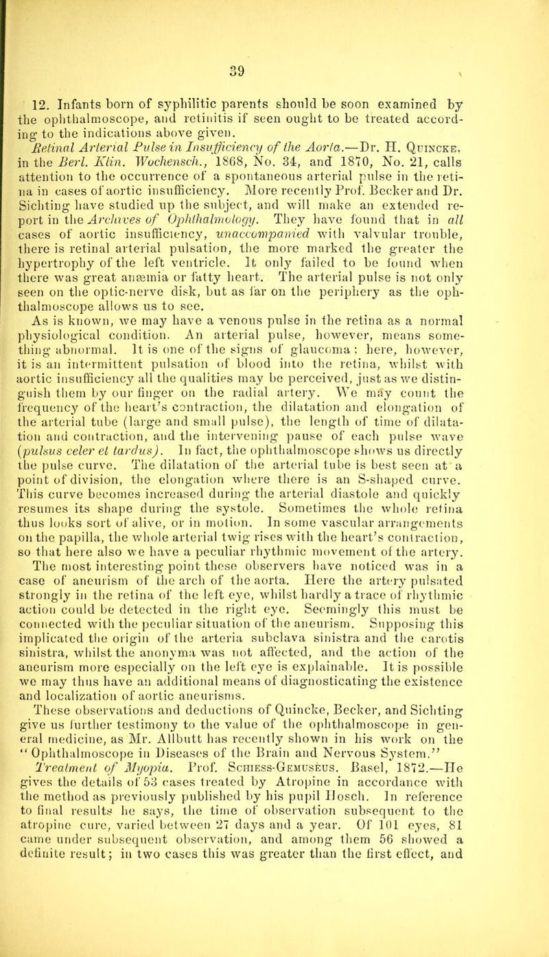 12. Infants born of syphilitic parents shonld be soon examined by the ophthalmoscope, aiid retinitis if seen ought to be treated accord- ing to the indications above given. MeAinal Arterial Pulse in Insufficiency of the Aorta.—Dr. H. Quincke, in the Berl. Klin. Wochensch., 1868, No. 34, and 1810, No. 21, calls attention to the occurrence of a spontaneous arterial pulse in the l eti- na in cases of aortic insufficiency. More recently Prof. Becker and Dr. Sichting have studied up the subject, and will make an extended re- port in the Nrc7i?,ues o/ Ophthalmology. They have found that in all cases of aortic insufficiency, unaccompanied with valvular trouble, there is retinal arterial pulsation, the more marked the greater the hypertrophy of the left ventricle. It only failed to be iound wdien there was great anemia or fatty heart. The arterial pulse is not only seen on the optic-nerve disk, but as I'ar on the periphery as the oph- thalmoscope allows us to see. As is known, we may have a venous pulse in the retina as a normal physiological condition. An arterial pulse, however, means some- thing abnormal. It is one of the signs of glaucoma; here, however, it is an intermittent pulsation of blood into the retina, whilst with aortic insufficiency all the qualities may be perceived, just as we distin- guish them by our finger on the radial ai’tery. We may count the frequency of the heart’s contraction, the dilatation and elongation of the arterial tube (lai-ge and small pulse), the length of time of dilata- tion and contraction, and the intervening pause of each pulse wave (pulsus celer el tardus). In fact, the ophthalmoscope shows us directly the pulse curve. The dilatation of the arterial tube is best seen at a point of division, the elongation where there is an S-shaped curve. This curve becomes increased during the arterial diastole and quickly resumes its shape during the systole. Sometimes the whole retina thus looks sort of alive, or in motion. In some vascular arrangements on the papilla, the whole arterial twig rises with the heart’s contraction, so that here also we have a peculiar rhythmic movement of the artery. The most interesting point these observers have noticed was in a case of aneurism of the arch of the aorta. Here the artery pulsated strongly in the retina of the left eye, whilst hardly a tiace of rhythmic action could be detected in the right eye. Seemingly this must be connected with the peculiar situation of the aneurism. Supposing tin’s implicated the origin of the arteria subclava sinistra and the carotis sinistra, whilst the anonyma was not affected, and the action of the aneurism more especially on the left eye is explainable. It is possible we may thus have an additional means of diagnosticating the existence and localization of aortic aneurisms. These observations and deductions of Quincke, Becker, and Sichting give us further testimony to the value of the ophthalmoscope in gen- eral medicine, as Mr. Allbutt has recently shown in his work on the “Ophthalmoscope in Diseases of the Brain and Nervous S^^stem.” Treatment of Myopia. Frof. Schiess-Gemuseus. Basel, 1872.—He gives the details of 53 cases treated by Atropine in accordance with the method as previously published by his pupil Ilosch. In refei-ence to final results he says, the time of observation subsequent to the atropine cure, varied between 27 days and a year. Of 101 eyes, 81 came under subsequent observation, and among them 56 showed a definite result; in two cases this was greater than the first effect, and