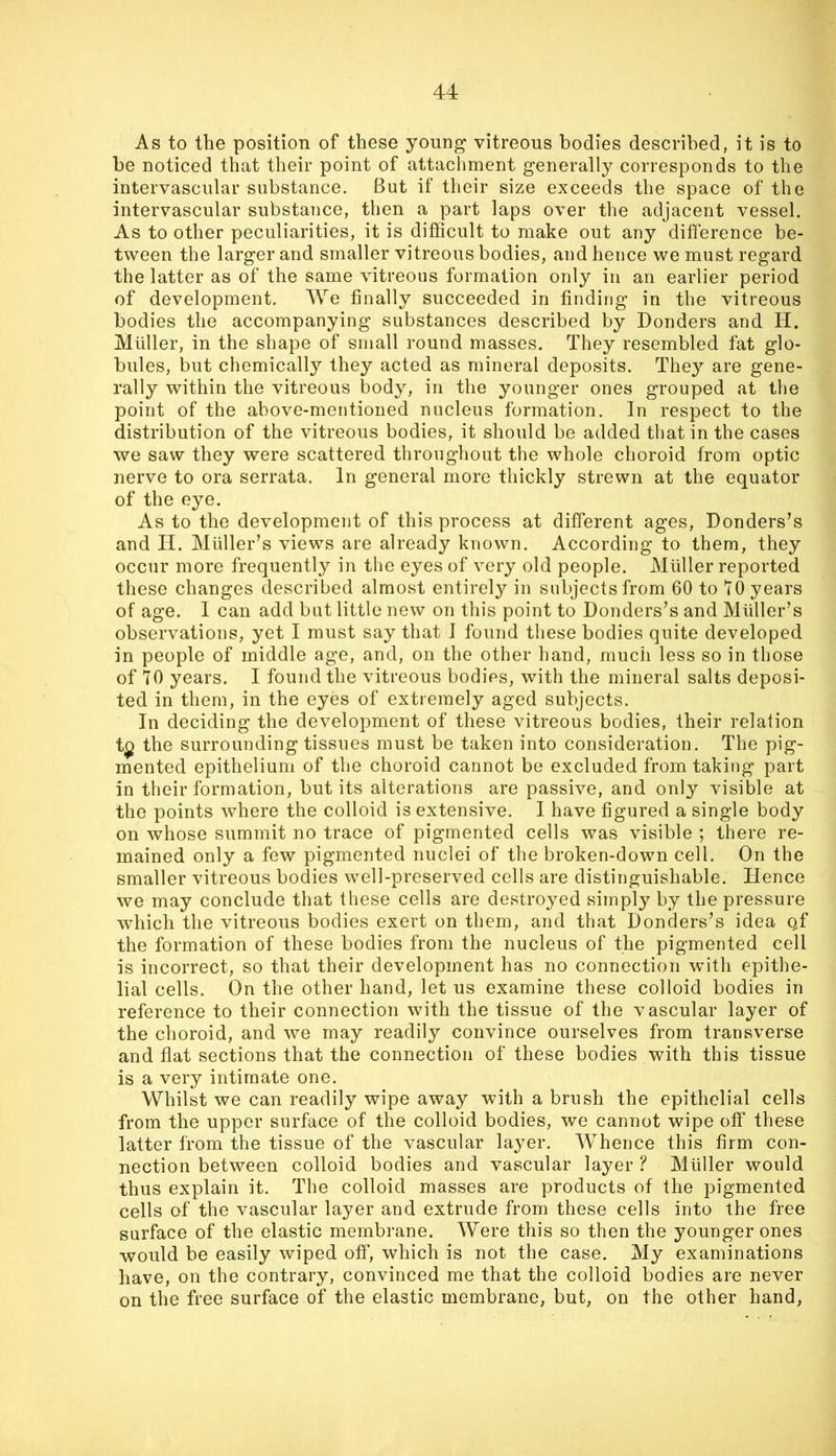 As to the position of these young vitreous bodies described, it is to be noticed that their point of attachment generally corresponds to the intervascular substance. But if their size exceeds the space of the intervascular substance, then a part laps over the adjacent vessel. As to other peculiarities, it is difficult to make out any difference be- tween the larger and smaller vitreous bodies, and hence we must regard the latter as of the same vitreous formation only in an earlier period of development. We finally succeeded in finding in the vitreous bodies the accompanying substances described by Bonders and H. Muller, in the shape of small round masses. They resembled fat glo- bules, but chemically they acted as mineral deposits. They are gene- rally within the vitreous body, in the younger ones grouped at the point of the above-mentioned nucleus formation. In respect to the distribution of the vitreous bodies, it should be added that in the cases we saw they were scattered throughout the whole choroid from optic nerve to ora serrata. In general more thickly strewn at the equator of the eye. As to the development of this process at different ages, Donders’s and II. Muller’s views are already known. According to them, they occur more frequently in the eyes of very old people. Muller reported these changes described almost entirel}^ in subjects from 60 to 10 years of age. I can add but little new on this point to Donders’s and Muller’s observations, yet I must say that I found these bodies quite developed in people of middle age, and, on the other hand, much less so in those of 70 years. I found the vitreous bodies, with the mineral salts deposi- ted in them, in the eyes of extremely aged subjects. In deciding the development of these vitreous bodies, their relation t^ the surrounding tissues must be taken into consideration. The pig- mented epithelium of the choroid cannot be excluded from taking part in their formation, but its alterations are passive, and only visible at the points where the colloid is extensive. I have figured a single body on whose summit no trace of pigmented cells was visible ; there re- mained only a few pigmented nuclei of the broken-down cell. On the smaller vitreous bodies well-preserved cells are distinguishable. Hence we may conclude that these cells are destroyed simply by the pressure which the vitreous bodies exert on them, and that Donders’s idea qf the formation of these bodies from the nucleus of the pigmented cell is incorrect, so that their development has no connection with epithe- lial cells. On the other hand, let us examine these colloid bodies in reference to their connection with the tissue of the vascular layer of the choroid, and we may readily convince ourselves from transverse and flat sections that the connection of these bodies with this tissue is a very intimate one. Whilst we can readily wipe away with a brush the epithelial cells from the upper surface of the colloid bodies, we cannot wipe off these latter from the tissue of the vascular layer. Whence this firm con- nection between colloid bodies and vascular layer ? Muller would thus explain it. The colloid masses are products of the pigmented cells of the vascular layer and extrude from these cells into the free surface of the elastic membrane. Were this so then the younger ones would be easily wiped off, which is not the case. My examinations have, on the contrary, convinced me that the colloid bodies are never on the free surface of the elastic membrane, but, on the other hand.