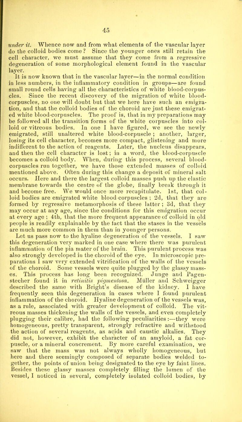 under it. Whence now and from what elements of the vascular layer do the colloid bodies come ? Since the younger ones still retain the cell character, we must assume that they come from a regressive degeneration of some morphological element found in the vascular layer. It is now known that in the vascular layer—in the normal condition in less numbers, in the inflammatory condition in groups—are found small round cells having all the characteristics of white blood-corpus- cles. Since the recent discovery of the migration of white blood- corpuscles, no one will doubt but that we here have such an emigra- tion, and that the colloid bodies of the choroid are just these emigrat- ed white blood-corpuscles. The proof is, that in my preparations may be followed all the transition forms of the white corpuscles into col- loid or vitreous bodies. In one I have flgured, we see the newly emigrated, still unaltered white blood-corpuscle ; another, larger, losing its cell character, becomes more compact, glistening and more indifierent to the action of reagents. Later, the nucleus disappears, and then the cell character is lost; in a word, the blood-corpuscle becomes a colloid body. When, during this process, several blood- corpuscles run together, we have those extended masses of colloid mentioned above. Often during this change a deposit of mineral salt occurs. Here and there the largest colloid masses push up the elastic membrane towards the centre of the globe. Anally break through it and become free. We would once more recapitulate. 1st, that col- loid bodies are emigrated white blood-corpuscles ; 2d, that they are formed by regressive metamorphosis of these latter ; 3d, that they may occur at any age, since the conditions for this emigration occur at every age ; 4th, that the more frequent appearance of colloid in old people is readily explainable by the tact that the stases in the vessels are much more common in them than in younger persons. Let us pass now to the hyaline degeneration of the vessels. I saw this degeneration very marked in one case where there was purulent inflammation of the pia mater of the brain. This purulent process was also strongly developed in the choroid of the eye. In microscopic pre- parations I saw very extended vitrification of the walls of the vessels of the choroid. Some vessels were quite plugged by the glassy mass- es. This process has long been recognized. Junge and Pagen- stecher found it in retinitis pigmentosa. Muller and Schweigger described the same with Bright’s disease of the kidney. I have frequently seen this degeneration in cases where I found purulent inflammation of the choroid. Hyaline degeneration of the vessels was, as a rule, associated with greater development of colloid. The vit- reous masses thickening the walls of the vessels, and even completely plugging their calibre, had the following peculiarities :—they were homogeneous, pretty transparent, strongly refractive and withstood the action of several reagents, as acids and caustic alkalies. They did not, however, exhibit the character of an amyloid, a fat cor- puscle, or a mineral concrement. By more careful examination, we saw that the mass was not always wholly homogeneous, but here and there seemingly composed of separate bodies welded to- gether, the points of union being designated to the eye by faint lines. Besides these glassy masses completely filling the lumen of the vessel, I noticed in several, completely isolated colloid bodies, by