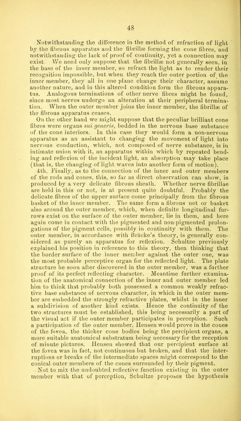 Notwithstanding the difference in the method of refraction of light by the fibrous apparatus and the fibrillm forming the cone fibres, and notwithstanding the lack of proof of continuity, yet a connection may exist, We need only suppose that the fibrillm not generally seen, in the base of the inner member, so refract the light as to render their recognition impossible, but when they reach the outer portion of the inner member, they all in one plane change their character, assume another nature, and in this altered condition form the fibrous appara- tus. Analogous terminations of other nerve fibres might be found, since most nerves undergo an alteration at their peripheral termina- tion. When the outer member joins the inner member, the fibrillse of the fibrous apparatus ceases. On the other hand we might suppose that the peculiar brilliant cone fibres were organs sui generis, bedded in the nervous base substance of the cone interiors. In this case they would form a non-nervous apparatus as an assistant to changing the movement of light into nervous conduction, which, not composed of nerve substance, is in intimate union with it, an apparatus within wliich by repeated bend- ing and reflexion of the incident light, an absorption may take place (that is, the changing of light waves into another form of motion). 4th. Finally, as to tlie connection of the inner and outer members of the rods and cones, this, so far as direct observation can show, is produced by a very delicate fibrous sheath. Whether nerve fibrillae are held in this or not, is at present quite doubtful. Probably the delicate fibres of the upper surface come principally from the fibrous basket of the inner member. The same form a fibrous net or basket also around the outer member, which, when definite longitudinal fur- rows exist on the surface of the outer member, lie in them, and here again come in contact with the pigmented and non-pigmented prolon- gations of the pigment cells, possibly in continuity with them. The outer member, in accordance with Briicke’s theory, is generally con- sidered as purely an apparatus for reflexion. Schultze previously explained his position in reference to this theory, then thinking that the border surface of the inner member against the outer one, was the most probable perceptive organ for the reflected light. The plate structure he soon after discovered in the outer member, was a further proof of its perfect reflecting character. Meantime further examina- tion of the anatomical connection of the inner and outer member led him to think that probably both possessed a common weakly refrac- tive base substance of nervous character, in which in the outer mem- ber are embedded the strongly refractive plates, whilst in the inner a subdivision of another kind exists. Hence the continuity of the two structures must be established, this being necessarily a part of the visual act if the outer member participates in perception. Such a participation of the outer member, Hensen would prove in the cones of the fovea, the thicker cone bodies being the percipient organs, a more suitable anatomical substratum being necessary for the reception of minute pictures. Hensen showed that our percipient surface at the fovea was in fact, not continuous but broken, and that the inter- ruptions or breaks of the intermediate spaces might correspond to the conical outer members of the cones surrounded by their pigment. Not to mix the undoubted reflective function existing in the outer member with that of perception, Schultze proposes the hypothesis