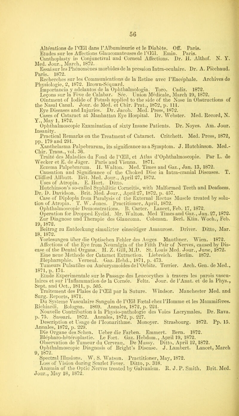 Alterations de I’CEil dans 1’Albuminuric et le Diabete. OflP. Paris. Etudes sur les Aflections Glaucomateiisesde rCKil. Emin. Paris. Canthoplasty in Conjunctival and Corneal Aifections. Dr. H. Althof. N. Y. Med. Jour., March, 1872. Essai sur les Phenomcnes morbides de la pression Intra-oculaire. Dr. A. Piechaud. Paris. 1872. Recherches sur les Communications de la Retine avec I’Encephale. Archives de Physiologic, 2, 1872. Brown-Sequard. Importancia y adelantos de la Ophthalmologia. Toro. Cadiz. 1872. Legons sur la Feve de Calabar. See. Union Medicale, March 19, 1872. Ointment of Iodide of Potash applied to the side of the Nose in Obstructions of the Nasal Canal. Jour, de Med. et Chir. Prat., 1872, p. 111. Eye Diseases and Injuries. Dr. Jacob. Med. Press, 1872. Cases of Cataract at Manhattan Eye Hospital. Dr. Webster. Med. Record, N. Y., May 1, 1872. Ophthalmoscopic Examination of sixty Insane Patients. Dr. Noyes. Am. Jour. Insanity. Practical Remarks on the Treatment of Cataract. Critchett. Med. Press, 1872, pp. 179 and 291. Xanthelasma Palpebrarum, its significance as a Symptom. J. Hutchinson. Med.- Chir. Trans., vol. 36. Traite des Maladies du Fond de I’Hiil, et Atlas d’Ophthalmoscopie. Par L. de Wecker et E. de J'ager. Paris and Vienna. 1871. Eczema Palpebrarum. H. Walton. Med. Times and Gaz., Jan. 13, 1872. Causation and Significance of the Choked Disc in Intra-cranial Diseases. T. Clifford Allbutt. Brit. Med. Jour., April 27, 1872. Uses of Atropia. E. Hart. Ditto. Hutchinson’s so-called Syphilitic Corneitis, with IMalformed Teeth and Deafness. Dr. D. Davidson. Brit. Med. Jour., April 27, 1872, p. 457. Case of Diplopia from Paralysis ot the External Rectus Muscle treated by solu- tion of Atropia. T. W. Jones. Practitioner, April, 1872. Ophthalmoscopic Demonstrations. B. Carter. Lancet, Feb. 17, 1872. Operation for Dropped Eyelid. Mr. Walton. Med Times and Gaz., Jan. 27, 1872. Zur Diagnose und Therapie des Glaucoma. Colsman. Berl. Klin. Woch., Feb. 19,1872. Beitrag zu Entdeckung simulirter einseitiger Amaurose. Driver. Ditto, Mar. 18, 1872. Vorlesungen liber die Optischen Fehler des Auges. Mauthner. Wien. 1872. Affections of the Eye from Neuralgia of the Filth Pair of Nerves, caused by Dis- ease of the Dental Organs. H. Z. Gill, M.D. St. Louis Med. Jour., June, 1872. Eine neue Methode der Cataract Extraction. Lielireich. Berlin. 1872. Blepharaphie. Verneul. Gaz. Hebd., 1871, p. 473. Tumeurs Pulsatiles ou Aneurysmoidesdel’Orbite. Terrier. Arch. Gen. deMed., 1871, p. 174. Etude Experimentale sur le Passage des Leucocythes a travers les parois vascu- laires et sur 1’Inflammation de la Cornee. Feltz. Jour, de I’Anat. et de la Phys., Sept, and Oct., 1811, p. 505. Traitement des Plaies de I’QEil par la Suture. Windsor. Manchester Med. and Surg. Reports, 1871. Du Systeme Vasculaire Sanguin de I’Hlil Foetal chez I’Homme et les Mammiferes. Richiardi. Bologna. 1869. Annales, 1872, p. 224. Nouvelle Contribution a la Physio-pathologie des AMies Lacrymales. Dr. Rava. p. 75. Sassari. 1872. Annales, 1872, p. 227. Description et Usage de I’Iconarithme. Monoyer. Strasbourg. 1872. Pp. 15. Annales, 1872, p. 229. Die Organe des Schen. Ueber die Farben. Emmert. Bern. 1872. Blepharo-heteroplastie. Le Fort. Gaz. Hebdom., April 19, 1872. Observation de Tumeur du Cerveau. De Mussy. Ditto, April 12, 1872. Ophthalmoscopic Diagnosis of Bright’s Disease. J. Lambert. Lancet, March 9, 1872. Spectral Illusions. W. S. Watson. Practitioner, May, 1872. Loss of Vision during Scarlet Fever. Ditto, p. 318. Angemia of the Optic Nerves treated by Galvanism. R. J. P. Smith. Brit. Med. Jour., May 18, 1872.