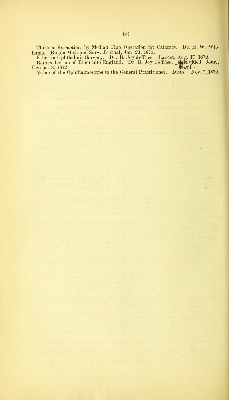 GO Thirteen Extractions by Median Flap Operation for Cataract. Dr. H. W. Wil- liams. Boston Med. andSurg. Journal, Jan. 23, 1873. Ether in Ophthalmic Surgery. Dr. B. Joy Jejfries. Lancet, Aug. 17, 1872. Reintroduction of Ether into England. Dr. B. Joy Jeffries. ^„^^?^Med. Jour., October 3, 1872. Value of the Ophthalmoscope to the General Practitioner. Ditto. Nov. 7,1872.