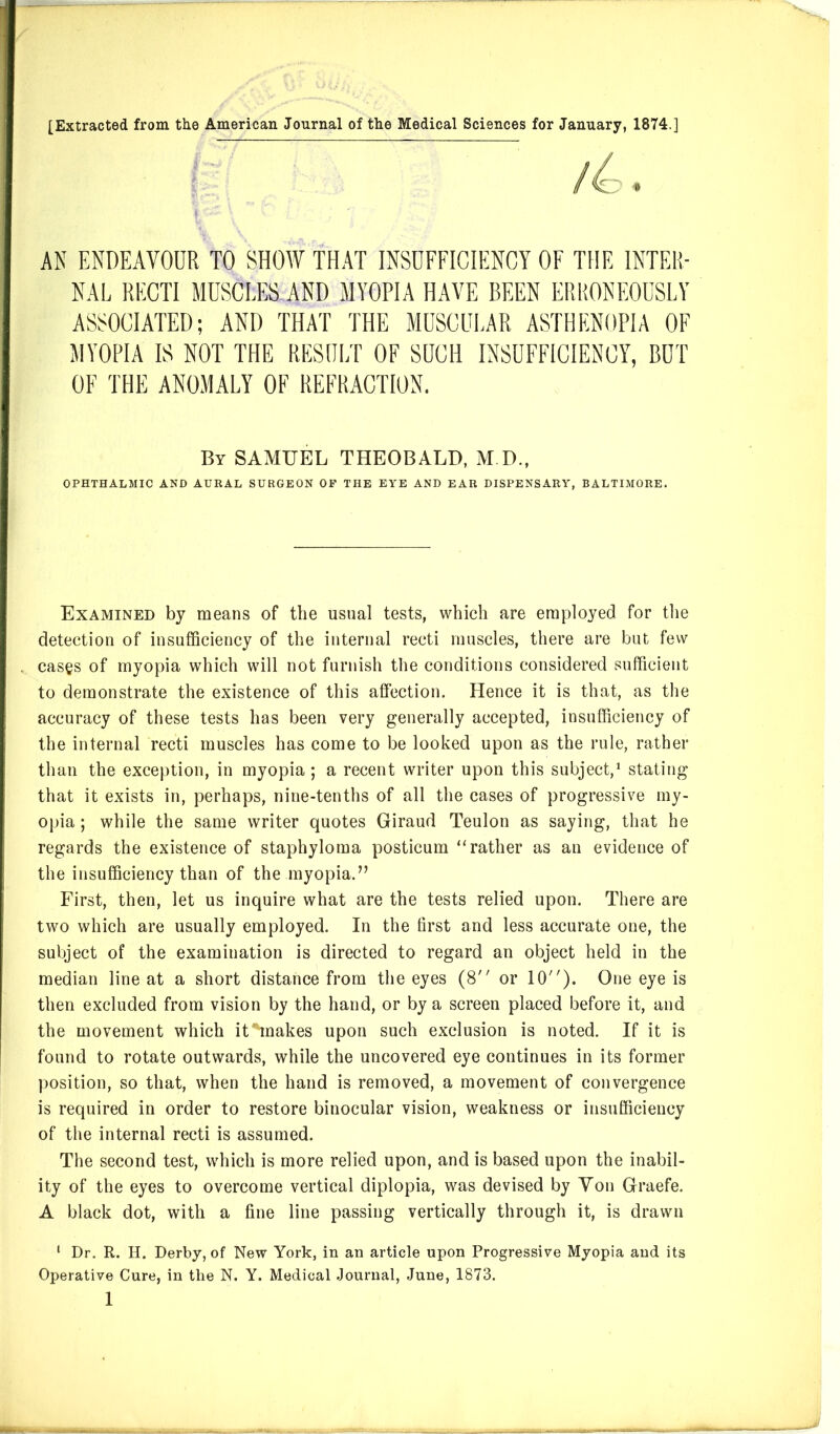 AN ENDEAVOUR TO SHOW THAT INSUFFICIENCY OF THE INTER- NAL RECTI MUSCLES AND MYOPIA HAVE BEEN ERRONEOUSLY ASSOCIATED; AND THAT THE MUSCULAR ASTHENOPIA OF MYOPIA IS NOT THE RESULT OF SUCH INSUFFICIENCY, BUT OF THE ANOMALY OF REFRACTION. By SAMUEL THEOBALD, M D., OPHTHALMIC AND AURAL SURGEON OF THE EYE AND EAR DISPENSARY, BALTIMORE. Examined by means of the usual tests, which are employed for tlie detection of insufficiency of the internal recti muscles, there are but few cases of myopia which will not furnish the conditions considered sufficient to demonstrate the existence of this affection. Hence it is that, as the accuracy of these tests has been very generally accepted, insufficiency of the internal recti muscles has come to be looked upon as the rule, rather than the exception, in myopia; a recent writer upon this subject,^ stating that it exists in, perhaps, nine-tenths of all the cases of progressive my- opia ; while the same writer quotes Giraud Teulon as saying, that he regards the existence of staphyloma posticum “rather as an evidence of the insufficiency than of the myopia.” First, then, let us inquire what are the tests relied upon. There are two which are usually employed. In the first and less accurate one, the subject of the examination is directed to regard an object held in the median line at a short distance from the eyes (8 or 10). One eye is then excluded from vision by the hand, or by a screen placed before it, and the movement which it makes upon such exclusion is noted. If it is found to rotate outwards, while the uncovered eye continues in its former position, so that, when the hand is removed, a movement of convergence is required in order to restore binocular vision, weakness or insufficiency of the internal recti is assumed. The second test, which is more relied upon, and is based upon the inabil- ity of the eyes to overcome vertical diplopia, was devised by Yon Graefe. A black dot, with a fine line passing vertically through it, is drawn ‘ Dr, R. H. Derby, of New York, in an article upon Progressive Myopia and its Operative Cure, in the N. Y. Medical Journal, June, 1873.