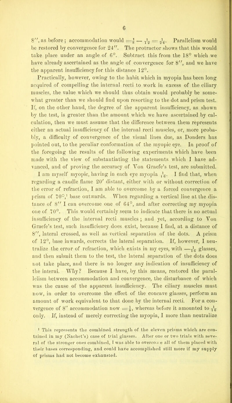 8'', as before ; accommodation would Parallelism would be restored by convergence for 24. The protractor shows that this would take place under an angle of 6°. Subtract this from the 18° which we have already ascertained as the angle of convergence for 8, and we have the apparent insufficiency for this distance 12°. Practically, however, owing to the habit which in myopia has been long acquired of compelling the internal recti to work in excess of the ciliary muscles, the value which we should thus obtain would probably be some- what greater than we should find upon resorting to the dot and prism test. If, on the other hand, the degree of the apparent insufficiency, as shown by the test, is greater than the amount which we have ascertained by cal- culation, then we must assume that the difference between them represents either an actual insufiiciency of the internal recti muscles, or, more proba- bly, a difficulty of convergence of the visual lines due, as Bonders has pointed out, to the peculiar conformation of the myopic eye. In proof of the foregoing the results of the following experiments which have been made with the view of substantiating the statements which I have ad- vanced, and of proving the accuracy of Von Graefe’s test, are submitted. I am myself myopic, having in each eye myo[)ia I find that, when regarding a candle flame 20' distant, either with or without correction of the error of refraction, I am able to overcome by a forced convergence a j)rism of 70°,’ base outwards. When regarding a vertical line at the dis- tance of 8 I can overcome one of 64°, and after correcting my myopia one of 70°. This would certainly seem to indicate that there is no actual insufficiency of the internal recti muscles ; and yet, according to Von Graefe’s test, such insufficiency does exist, because I find, at a distance of 8, lateral crossed, as well as vertical separation of the dots. A prism of 12°, base inwards, corrects the lateral separation. If, however, I neu- tralize the error of refraction, which exists in my eyes, with —glasses, and then submit them to the test, the lateral separation of the dots does not take place, and there is no longer any indication of insufficiency of the interni. Why? Because I have, by this means, restored the paral- lelism between accommodation and convei’gence, the disturbance of which was the cause of the apparent insufficiency. The ciliary muscles must now, in order to overcome the effect of the concave glasses, perform an amount of work equivalent to that done by the internal recti. For a con- vergence of 8 accommodation now =|-, whereas before it amounted to only. If, instead of merely correcting the myopia, I more than neutralize • This represents the combined strength of the eleven prisms which are con- tained in my (Nachet’s) case of trial glasses. After one or two trials with seve- ral of the stronger ones combined, 1 was able to overcoice all of tliem placed with their bases corresponding, and could liave accomplished still more if my supply of prisms had not become exhausted.