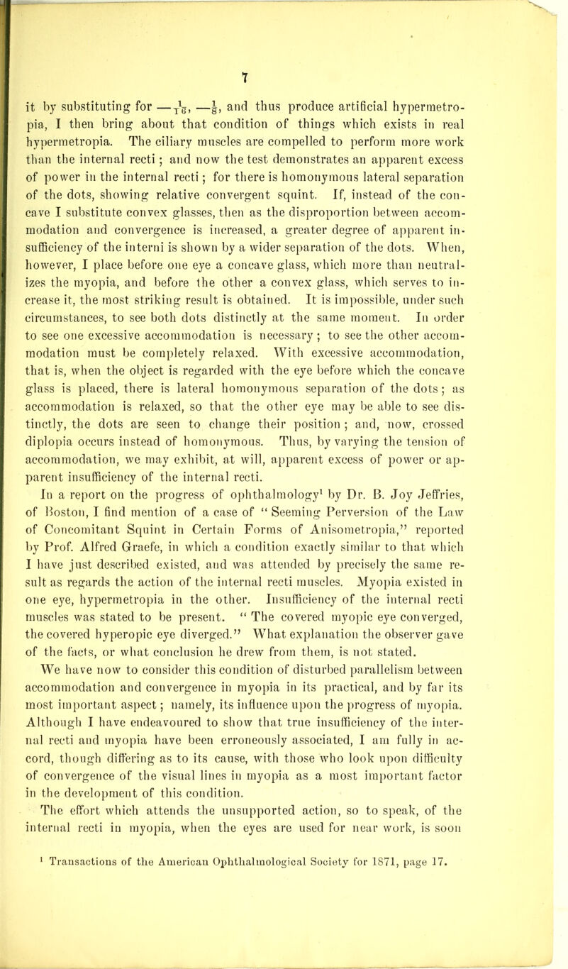 1 it by substituting for —and thus produce artificial hypermetro- pia, I then bring about that condition of things which exists in real hypermetropia. The ciliary muscles are compelled to perform more work than the internal recti; and now the test demonstrates an apparent excess of power in the internal recti; for there is homonymous lateral separation of the dots, showing relative convergent squint. If, instead of the con- cave I substitute convex glasses, then as the disproportion between accom- modation and convergence is increased, a greater degree of apparent in- sufficiency of the interni is shown by a wider separation of the dots. When, however, I place before one eye a concave glass, which more than neutral- izes the myopia, and before the other a convex glass, which serves to in- crease it, the most striking result is obtained. It is impossible, under such circumstances, to see both dots distinctly at the same moment. In order to see one excessive accommodation is necessary; to see the other accom- modation must be completely relaxed. With excessive accommodation, that is, when the object is regarded with the eye before which the concave glass is placed, there is lateral homonymous separation of the dots; as accommodation is relaxed, so that the other eye may be able to see dis- tinctly, the dots are seen to change their position ; and, now, crossed diplopia occurs instead of homonymous. Thus, by varying the tension of accommodation, we may exhibit, at will, apparent excess of power or ap- parent insufficiency of the internal recti. In a report on the progress of ophthalmology^ by Dr. B. Joy Jeffries, of Boston, I find mention of a case of “ Seeming Perversion of the Law of Concomitant Squint in Certain Forms of Anisometropia,” reported by Prof. Alfred Graefe, in which a condition exactly similar to that which I have just described existed, and was attended by precisely the same re- sult as regards the action of the internal recti muscles. Myopia existed in one eye, hypermetropia in the other. Insufficiency of the internal recti muscles was stated to be present. “ The covered myopic eye converged, the covered hyperopic eye diverged.” What explanation the observer gave of the facts, or what conclusion he drew from them, is not stated. We have now to consider this condition of disturbed parallelism between accommodation and convergence in myopia in its practical, and by far its most important aspect; namely, its influence upon the progress of myopia. Although I have endeavoured to show that true insufficiency of the inter- nal recti and myopia have been erroneously associated, I am fully in ac- cord, though diflering as to its cause, with those who look upon difficulty of convergence of the visual lines in myopia as a most important factor in the development of this condition. The effort which attends the unsupported action, so to speak, of the internal recti in myopia, when the eyes are used for near work, is soon ^ Transactions of the American Ophtlialmological Society for 1871, page 17.